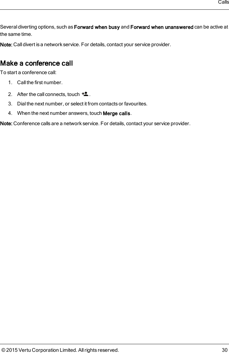 Several diverting options, such as Forward when busy and Forward when unanswered can be active atthe same time.Note: Call divert is a network service. For details, contact your service provider.Make a conference callTo start a conference call:1. Call the first number.2. After the call connects, touch .3. Dial the next number, or select it from contacts or favourites.4. When the next number answers, touch Merge calls.Note: Conference calls are a network service. For details, contact your service provider.Calls© 2015 Vertu Corporation Limited. All rights reserved. 30