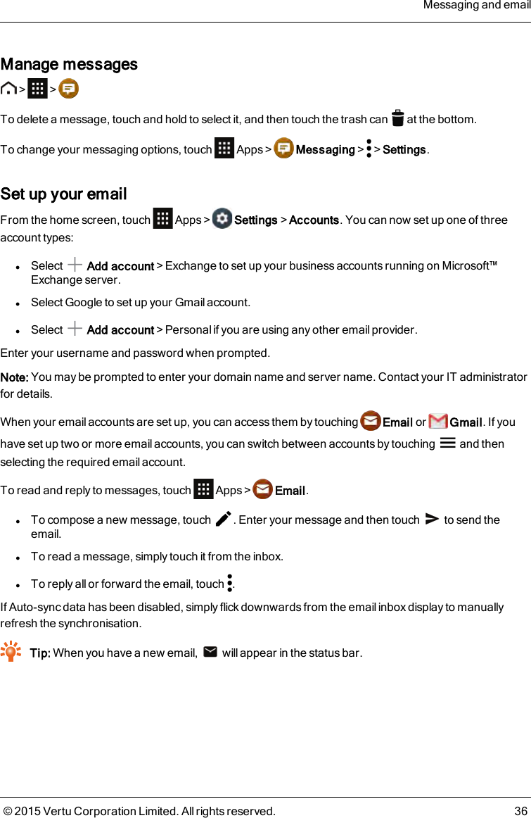 Manage messages&gt; &gt;To delete a message, touch and hold to select it, and then touch the trash can at the bottom.To change your messaging options, touch Apps&gt; Messaging&gt; &gt;Settings.Set up your emailFrom the home screen, touch Apps &gt; Settings&gt;Accounts. You can now set up one of threeaccount types:lSelect Add account&gt;Exchange to set up your business accounts running on Microsoft™Exchange server.lSelect Google to set up your Gmail account.lSelect Add account&gt;Personal if you are using any other email provider.Enter your username and password when prompted.Note: You may be prompted to enter your domain name and server name. Contact your IT administratorfor details.When your email accounts are set up, you can access them by touching Email or Gmail. If youhave set up two or more email accounts, you can switch between accounts by touching and thenselecting the required email account.To read and reply to messages, touch Apps &gt; Email.lTo compose a new message, touch . Enter your message and then touch to send theemail.lTo read a message, simply touch it from the inbox.lTo reply all or forward the email, touch .If Auto-sync data has been disabled, simply flick downwards from the email inbox display to manuallyrefresh the synchronisation.Tip: When you have a new email, will appear in the status bar.Messaging and email© 2015 Vertu Corporation Limited. All rights reserved. 36