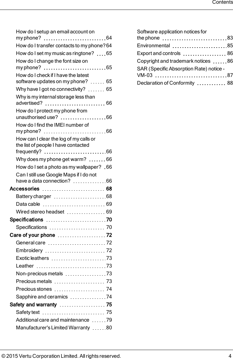 How do I setup an email account onmyphone? 64How do I transfer contacts to my phone?64How do I set my music as ringtone? 65How do I change the font size onmyphone? 65How do I check if I have the latestsoftware updates on myphone? 65Why have I got no connectivity? 65Why is my internal storage less thanadvertised? 66How do I protect my phone fromunauthorised use? 66How do I find the IMEI number ofmyphone? 66How can I clear the log of my calls orthelist of people I have contactedfrequently? 66Why does my phone get warm? 66How do I set a photo as my wallpaper? 66Can Istill useGoogle Mapsif I do nothave a data connection? 66Accessories 68Battery charger 68Data cable 69Wired stereo headset 69Specifications 70Specifications 70Care of your phone 72General care 72Embroidery 72Exotic leathers 73Leather 73Non-precious metals 73Precious metals 73Precious stones 74Sapphire and ceramics 74Safety and warranty 75Safety text 75Additional care and maintenance 79Manufacturer&apos;s Limited Warranty 80Software application notices forthephone 83Environmental 85Export and controls 86Copyright and trademark notices 86SAR (Specific Absorption Rate) notice -VM-03 87Declaration of Conformity 88Contents© 2015 Vertu Corporation Limited. All rights reserved. 4