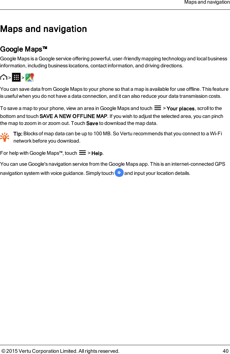 Maps and navigationGoogle Maps™Google Maps is a Google service offering powerful, user-friendly mapping technology and local businessinformation, including business locations, contact information, and driving directions.&gt; &gt;You can save data from Google Maps to your phone so that a map is available for use offline. This featureis useful when you do not have a data connection, and it can also reduce your data transmission costs.To save a map to your phone, view an area in Google Maps and touch &gt;Your places, scroll to thebottom and touch SAVE A NEW OFFLINE MAP. If you wish to adjust the selected area, you can pinchthe map to zoom in or zoom out. Touch Save to download the map data.Tip: Blocks of map data can be up to 100MB. So Vertu recommends that you connect to a Wi-Finetwork before you download.For help with Google Maps™, touch &gt;Help.You can use Google&apos;s navigation service from the Google Maps app. This is an internet-connected GPSnavigation system with voice guidance. Simply touch and input your location details.Maps and navigation© 2015 Vertu Corporation Limited. All rights reserved. 40