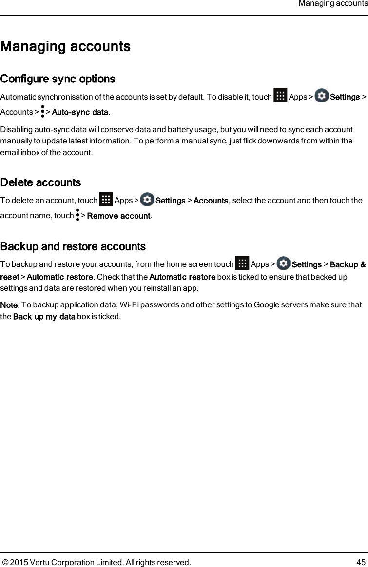 Managing accountsConfigure sync optionsAutomatic synchronisation of the accounts is set by default. To disable it, touch Apps&gt; Settings&gt;Accounts&gt; &gt;Auto-sync data.Disabling auto-sync data will conserve data and battery usage, but you will need to sync each accountmanually to update latest information. To perform a manual sync, just flick downwards from within theemail inbox of the account.Delete accountsTo delete an account, touch Apps&gt; Settings&gt;Accounts, select the account and then touch theaccount name, touch &gt;Remove account.Backup and restore accountsTo backup and restore your accounts, from the home screen touch Apps&gt; Settings&gt;Backup&amp;reset&gt;Automatic restore. Check that the Automatic restore box is ticked to ensure that backed upsettings and data are restored when you reinstall an app.Note: To backup application data, Wi-Fi passwords and other settings to Google servers make sure thatthe Back up my data box is ticked.Managing accounts© 2015 Vertu Corporation Limited. All rights reserved. 45