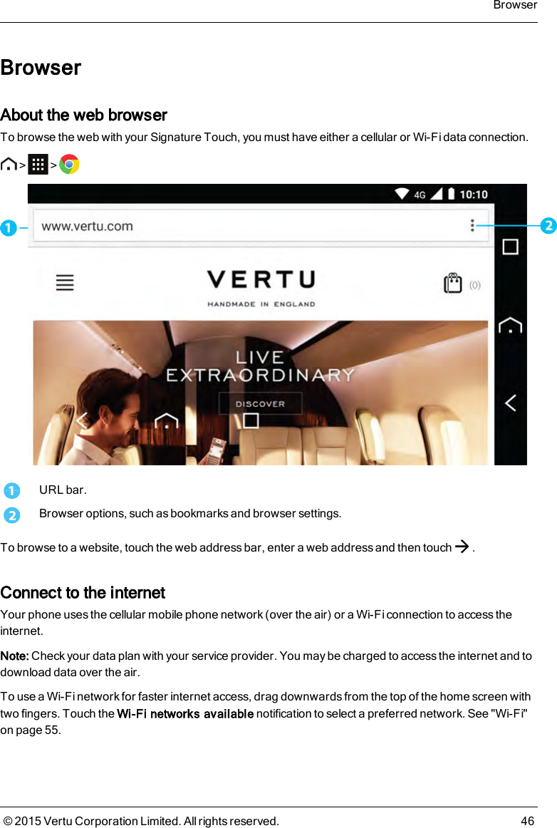 BrowserAbout the web browserTo browse the web with your Signature Touch, you must have either a cellular or Wi-Fi data connection.&gt; &gt;1URL bar.2Browser options, such as bookmarks and browser settings.To browse to a website, touch the web address bar, enter a web address and then touch .Connect to the internetYour phone uses the cellular mobile phone network (over the air) or a Wi-Fi connection to access theinternet.Note: Check your data plan with your service provider. You may be charged to access the internet and todownload data over the air.To use a Wi-Fi network for faster internet access, drag downwards from the top of the home screen withtwo fingers. Touch the Wi-Fi networks available notification to select a preferred network. See &quot;Wi-Fi&quot;on page55.Browser© 2015 Vertu Corporation Limited. All rights reserved. 46