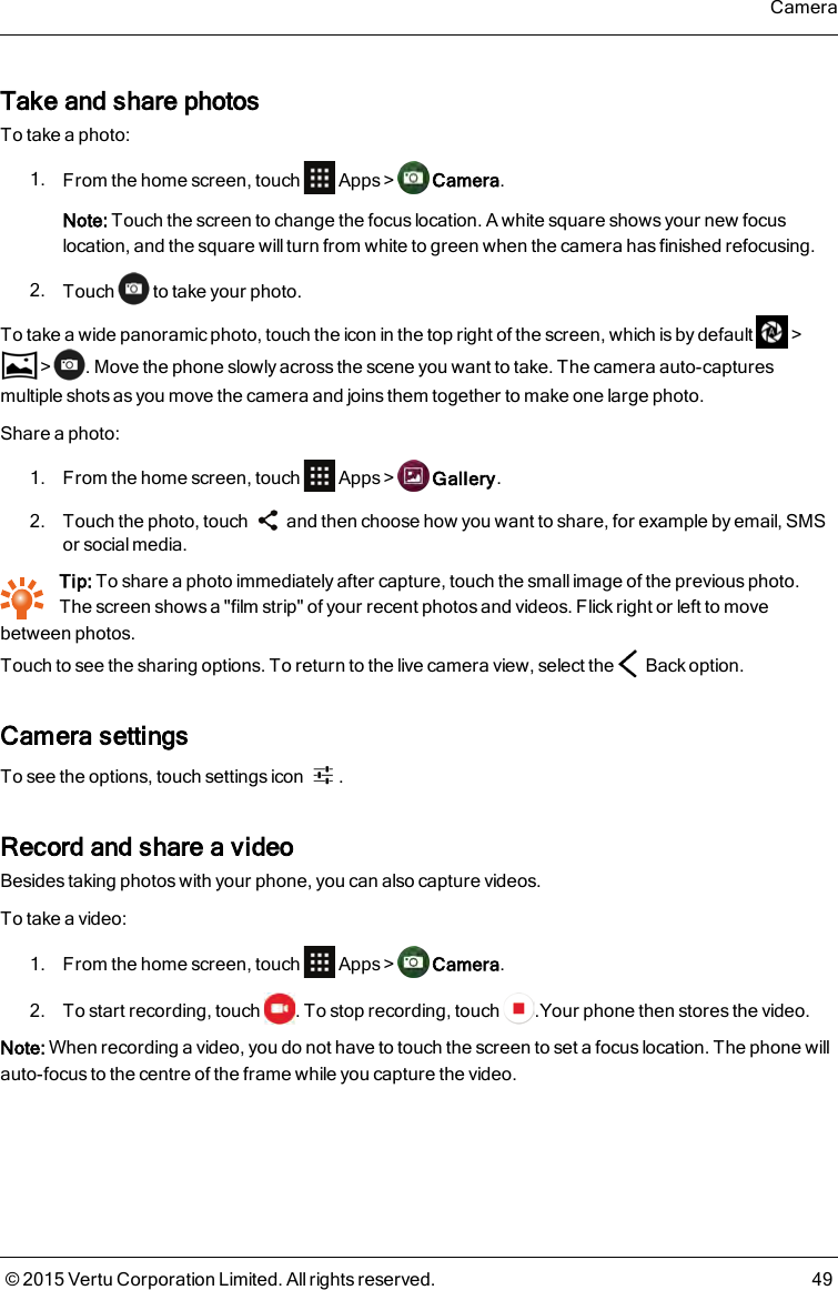 Take and share photosTo take a photo:1. From the home screen, touch Apps&gt; Camera.Note: Touch the screen to change the focus location. A white square shows your new focuslocation, and the square willturn from white to green when the camera has finished refocusing.2. Touch to take your photo.To take a wide panoramic photo, touch the icon in the top right of the screen, which is by default &gt;&gt; . Move the phone slowly across the scene you want to take. The camera auto-capturesmultiple shots as you move the camera and joins them together to make one large photo.Share a photo:1. From the home screen, touch Apps&gt; Gallery.2. Touch the photo, touch and then choose how you want to share, for example by email, SMSor social media.Tip: To share a photo immediately after capture, touch the small image of the previous photo.Thescreen shows a &quot;film strip&quot; of your recent photos and videos. Flick right or left to movebetween photos.Touch to see the sharing options. To return to the live camera view, select the Back option.Camera settingsTo see the options, touch settings icon .Record and share a videoBesides taking photos with your phone, you can also capture videos.To take a video:1. From the home screen, touch Apps&gt; Camera.2. To start recording, touch . To stop recording, touch .Your phone then stores the video.Note: When recording a video, you do not have to touch the screen to set a focus location. The phone willauto-focus to the centre of the frame while you capture the video.Camera© 2015 Vertu Corporation Limited. All rights reserved. 49