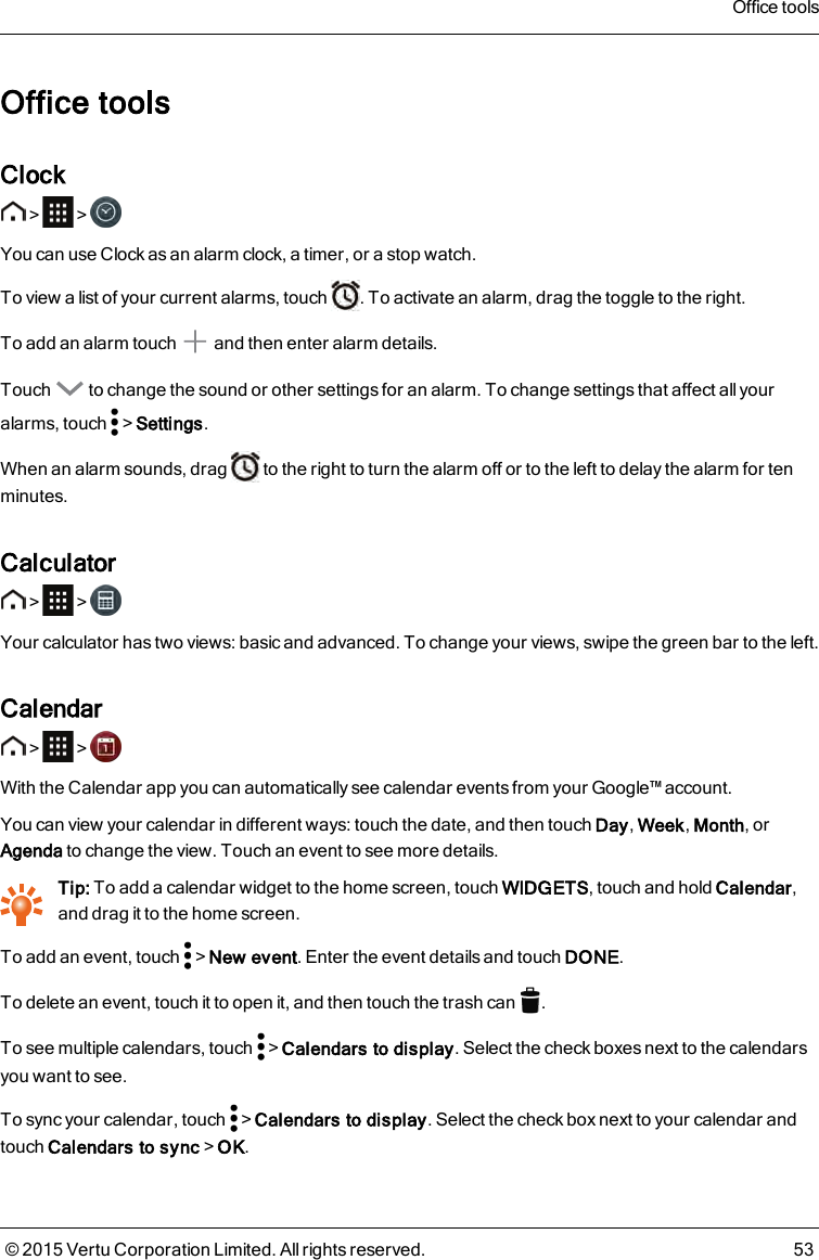 Office toolsClock&gt; &gt;You can use Clock as an alarm clock, a timer, or a stop watch.To view a list of your current alarms, touch . To activate an alarm, drag the toggle to the right.To add an alarm touch and then enter alarm details.Touch to change the sound or other settings for an alarm. To change settings that affect all youralarms, touch &gt;Settings.When an alarm sounds, drag to the right to turn the alarm off or to the left to delay the alarm for tenminutes.Calculator&gt; &gt;Your calculator has two views: basic and advanced. To change your views, swipe the green bar to the left.Calendar&gt; &gt;With the Calendar app you can automatically see calendar events from your Google™ account.You can view your calendar in different ways: touch the date, and then touch Day,Week,Month, orAgenda to change the view. Touch an event to see more details.Tip: To add a calendar widget to the home screen, touch WIDGETS, touch and hold Calendar,and drag it to the home screen.To add an event, touch &gt;New event. Enter the event details and touch DONE.To delete an event, touch it to open it, and then touch the trash can .To see multiple calendars, touch &gt;Calendars to display. Select the check boxes next to the calendarsyou want to see.To sync your calendar, touch &gt;Calendars to display. Select the check box next to your calendar andtouch Calendars to sync&gt;OK.Office tools© 2015 Vertu Corporation Limited. All rights reserved. 53
