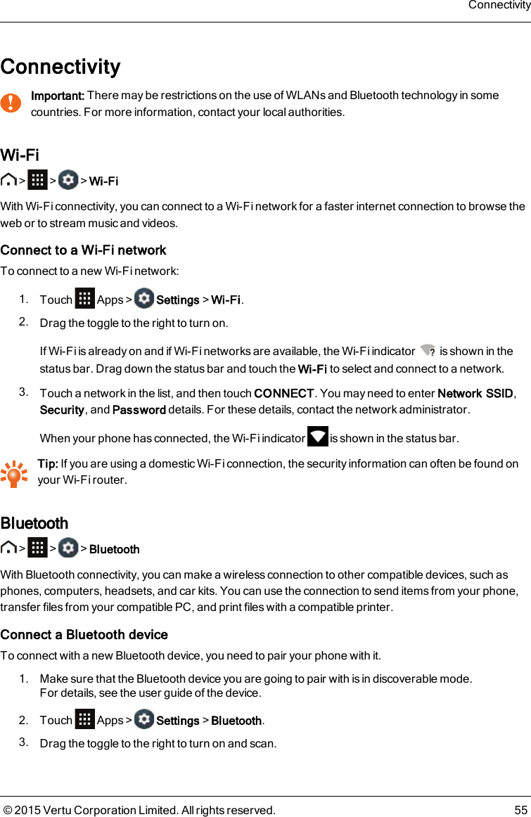 Connectivity!Important: There may be restrictions on the use of WLANs and Bluetooth technology in somecountries. For more information, contact your local authorities.Wi-Fi&gt; &gt; &gt;Wi-FiWith Wi-Fi connectivity, you can connect to a Wi-Fi network for a faster internet connection to browse theweb or to stream music and videos.Connect to a Wi-Fi networkTo connect to a new Wi-Fi network:1. Touch Apps&gt; Settings&gt;Wi-Fi.2. Drag the toggle to the right to turn on.If Wi-Fi is already on and if Wi-Fi networks are available, the Wi-Fi indicator is shown in thestatus bar. Drag down the status bar and touch the Wi-Fi to select and connect to a network.3. Touch a network in the list, and then touch CONNECT. You may need to enter Network SSID,Security, and Password details. For these details, contact the network administrator.When your phone has connected, the Wi-Fi indicator is shown in the status bar.Tip: If you are using a domestic Wi-Fi connection, the security information can often be found onyour Wi-Fi router.Bluetooth&gt; &gt; &gt;BluetoothWith Bluetooth connectivity, you can make a wireless connection to other compatible devices, such asphones, computers, headsets, and car kits. You can use the connection to send items from your phone,transfer files from your compatible PC, and print files with a compatible printer.Connect a Bluetooth deviceTo connect with a new Bluetooth device, you need to pair your phone with it.1. Make sure that the Bluetooth device you are going to pair with is in discoverable mode.Fordetails, see the user guide of the device.2. Touch Apps&gt; Settings&gt;Bluetooth.3. Drag the toggle to the right to turn on and scan.Connectivity© 2015 Vertu Corporation Limited. All rights reserved. 55