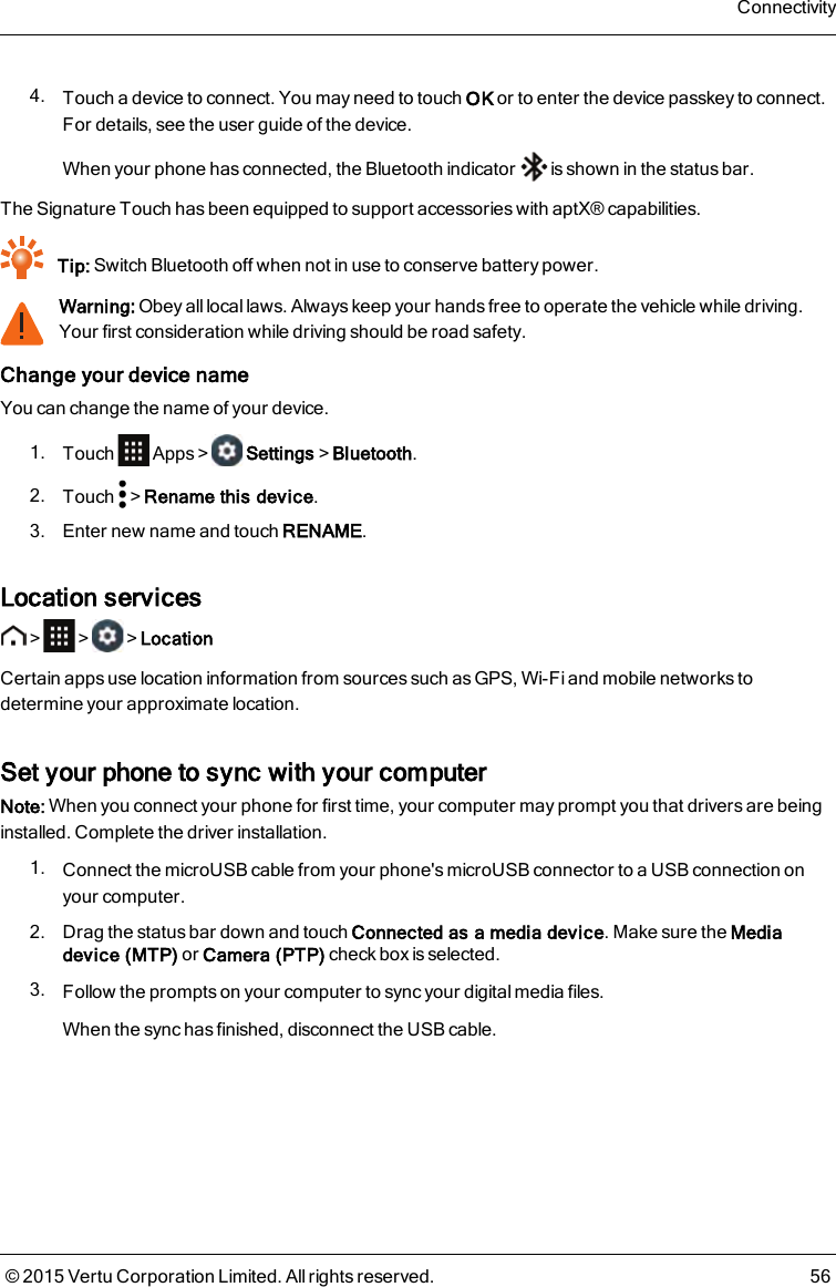 4. Touch a device to connect. You may need to touch OK or to enter the device passkey to connect.Fordetails, see the user guide of the device.When your phone has connected, the Bluetooth indicator is shown in the status bar.The Signature Touchhas been equipped to support accessories with aptX® capabilities.Tip: Switch Bluetooth off when not in use to conserve battery power.Warning: Obey all local laws. Always keep your hands free to operate the vehicle while driving.Your first consideration while driving should be road safety.Change your device nameYou can change the name of your device.1. Touch Apps&gt; Settings&gt;Bluetooth.2. Touch &gt;Rename this device.3. Enter new name and touch RENAME.Location services&gt; &gt; &gt;LocationCertain apps use location information from sources such as GPS, Wi-Fi and mobile networks todetermine your approximate location.Set your phone to sync with your computerNote: When you connect your phone for first time, your computer may prompt you that drivers are beinginstalled. Complete the driver installation.1. Connect the microUSB cable from your phone&apos;s microUSB connector to a USB connection onyour computer.2. Drag the status bar down and touch Connected as a media device. Make sure the Mediadevice (MTP) or Camera (PTP) check box is selected.3. Follow the prompts on your computer to sync your digital media files.When the sync has finished, disconnect the USB cable.Connectivity© 2015 Vertu Corporation Limited. All rights reserved. 56