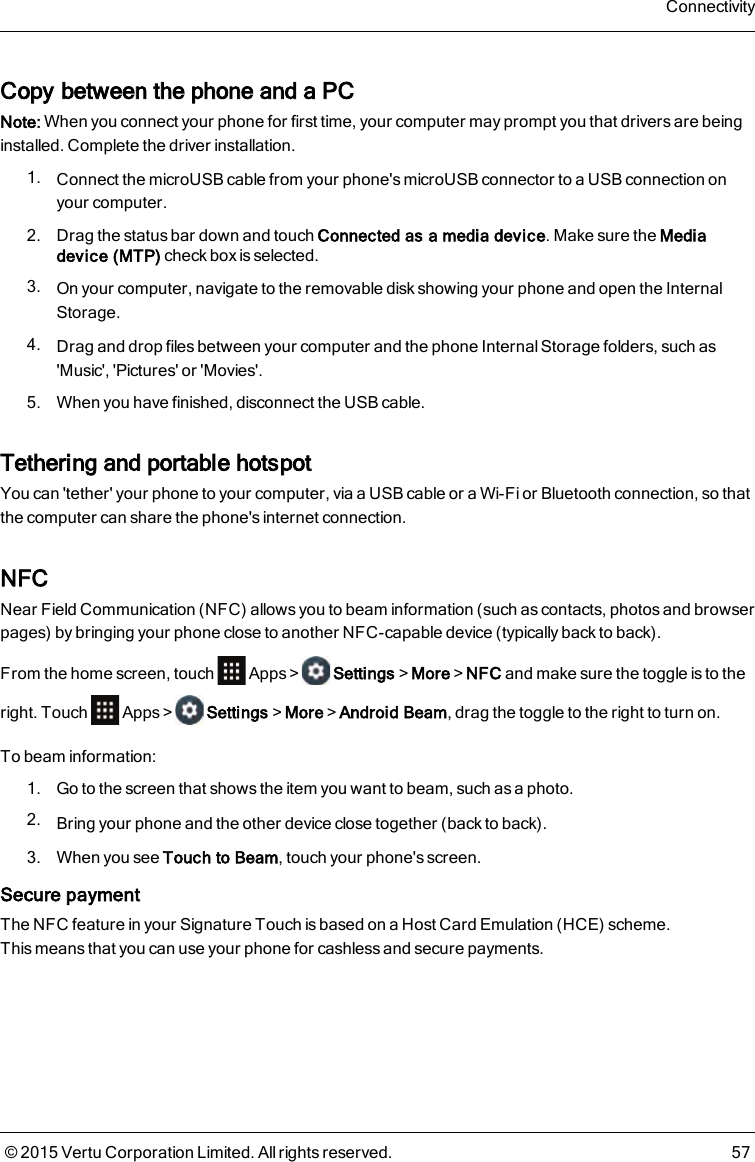 Copy between the phone and a PCNote: When you connect your phone for first time, your computer may prompt you that drivers are beinginstalled. Complete the driver installation.1. Connect the microUSB cable from your phone&apos;s microUSB connector to a USB connection onyour computer.2. Drag the status bar down and touch Connected as a media device. Make sure the Mediadevice (MTP) check box is selected.3. On your computer, navigate to the removable disk showing your phone and open the InternalStorage.4. Drag and drop files between your computer and the phone Internal Storage folders, such as&apos;Music&apos;, &apos;Pictures&apos; or &apos;Movies&apos;.5. When you have finished, disconnect the USB cable.Tethering and portable hotspotYou can &apos;tether&apos; your phone to your computer, via a USB cable or a Wi-Fi or Bluetooth connection, so thatthe computer can share the phone&apos;s internet connection.NFCNear Field Communication (NFC) allows you to beam information (such as contacts, photos and browserpages) by bringing your phone close to another NFC-capable device (typically back to back).From the home screen, touch Apps&gt; Settings&gt;More&gt;NFC and make sure the toggle is to theright. Touch Apps&gt; Settings&gt;More&gt;Android Beam, drag the toggle to the right to turn on.To beam information:1. Go to the screen that shows the item you want to beam, such as a photo.2. Bring your phone and the other device close together (back to back).3. When you see Touch to Beam, touch your phone&apos;s screen.Secure paymentThe NFC feature in your Signature Touch is based on a Host Card Emulation (HCE) scheme.Thismeans that you can use your phone for cashless and secure payments.Connectivity© 2015 Vertu Corporation Limited. All rights reserved. 57