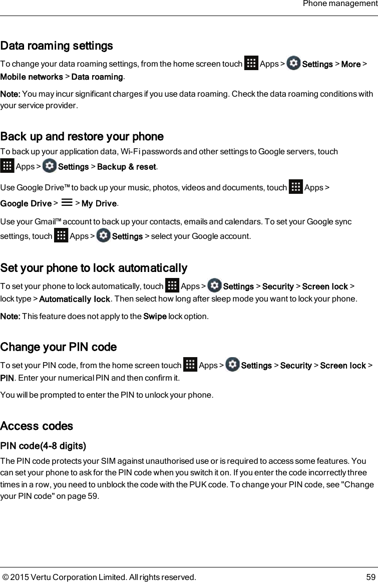 Data roaming settingsTo change your data roaming settings, from the home screen touch Apps&gt; Settings&gt;More&gt;Mobile networks&gt;Data roaming.Note: You may incur significant charges if you use data roaming. Check the data roaming conditions withyour service provider.Back up and restore your phoneTo back up your application data, Wi-Fi passwords and other settings to Google servers, touchApps&gt; Settings&gt;Backup&amp; reset.Use Google Drive™ to back up your music, photos, videos and documents, touch Apps&gt;Google Drive&gt; &gt;My Drive.Use your Gmail™ account to back up your contacts, emails and calendars. To set your Google syncsettings, touch Apps&gt; Settings&gt;select your Google account.Set your phone to lock automaticallyTo set your phone to lock automatically, touch Apps &gt; Settings&gt;Security&gt;Screen lock&gt;lock type&gt;Automatically lock. Then select how long after sleep mode you want to lock your phone.Note: This feature does not apply to the Swipe lock option.Change your PIN codeTo set your PIN code, from the home screen touch Apps&gt; Settings&gt;Security&gt;Screen lock&gt;PIN. Enter your numerical PIN and then confirm it.You will be prompted to enter the PIN to unlock your phone.Access codesPIN code(4-8 digits)The PIN code protects your SIM against unauthorised use or is required to access some features. Youcan set your phone to ask for the PIN code when you switch it on. If you enter the code incorrectly threetimes in a row, you need to unblock the code with the PUK code. To change your PIN code, see &quot;Changeyour PIN code&quot; on page59.Phone management© 2015 Vertu Corporation Limited. All rights reserved. 59