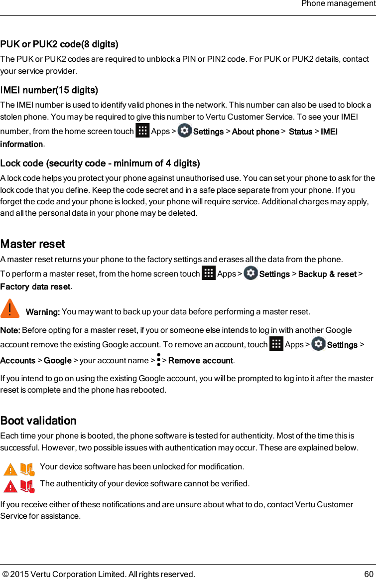 PUK or PUK2 code(8 digits)The PUK or PUK2 codes are required to unblock a PIN or PIN2 code. For PUK or PUK2 details, contactyour service provider.IMEI number(15 digits)The IMEI number is used to identify valid phones in the network. This number can also be used to block astolen phone. You may be required to give this number to Vertu Customer Service. To see your IMEInumber, from the home screen touch Apps&gt; Settings&gt;About phone&gt;Status&gt;IMEIinformation.Lock code (security code - minimum of 4 digits)A lock code helps you protect your phone against unauthorised use. You can set your phone to ask for thelock code that you define. Keep the code secret and in a safe place separate from your phone. If youforget the code and your phone is locked, your phone will require service. Additional charges may apply,and all the personal data in your phone may be deleted.Master resetA master reset returns your phone to the factory settings and erases all the data from the phone.Toperform a master reset, from the home screen touch Apps&gt; Settings&gt;Backup&amp; reset&gt;Factory data reset.Warning: You may want to back up your data before performing a master reset.Note: Before opting for a master reset, if you or someone else intends to log in with another Googleaccount remove the existing Google account. To remove an account, touch Apps&gt; Settings&gt;Accounts&gt;Google&gt;your account name&gt; &gt;Remove account.If you intend to go on using the existing Google account, you will be prompted to log into it after the masterreset is complete and the phone has rebooted.Boot validationEach time your phone is booted, the phone software is tested for authenticity. Most of the time this issuccessful. However, two possible issues with authentication may occur. These are explained below.Your device software has been unlocked for modification.The authenticity of your device software cannot be verified.If you receive either of these notifications and are unsure about what to do, contact Vertu CustomerService for assistance.Phone management© 2015 Vertu Corporation Limited. All rights reserved. 60