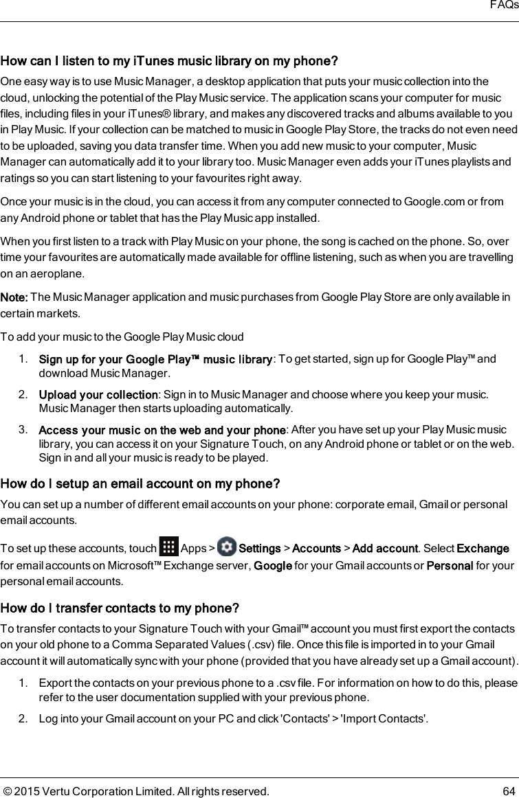 How can I listen to my iTunes music library on my phone?One easy way is to use Music Manager, a desktop application that puts your music collection into thecloud, unlocking the potential of the Play Music service. The application scans your computer for musicfiles, including files in your iTunes® library, and makes any discovered tracks and albums available to youin Play Music. If your collection can be matched to music in Google Play Store, the tracks do not even needto be uploaded, saving you data transfer time. When you add new music to your computer, MusicManager can automatically add it to your library too. Music Manager even adds your iTunes playlists andratings so you can start listening to your favourites right away.Once your music is in the cloud, you can access it from any computer connected to Google.com or fromany Android phone or tablet that has the Play Music app installed.When you first listen to a track with Play Music on your phone, the song is cached on the phone. So, overtime your favourites are automatically made available for offline listening, such as when you are travellingon an aeroplane.Note: The Music Manager application and music purchases from Google Play Storeare only available incertain markets.To add your music to the Google Play Music cloud1. Sign up for your Google Play™ music library: To get started, sign up for Google Play™ anddownload Music Manager.2. Upload your collection: Sign in to Music Manager and choose where you keep your music.Music Manager then starts uploading automatically.3. Access your music on the web and your phone: After you have set up your Play Music musiclibrary, you can access it on your Signature Touch, on any Android phone or tablet or on the web.Sign in and all your music is ready to be played.How do I setup an email account on myphone?You can set up a number of different email accounts on your phone: corporate email, Gmailor personalemail accounts.To set up these accounts, touch Apps&gt; Settings&gt;Accounts&gt;Add account. Select Exchangefor email accounts on Microsoft™ Exchange server, Google for your Gmail accounts or Personal for yourpersonal email accounts.How do I transfer contacts to my phone?To transfer contacts to your Signature Touch with your Gmail™ account you must first export the contactson your old phone to a Comma Separated Values (.csv) file. Once this file is imported in to your Gmailaccount it willautomatically sync with your phone (provided that you have already set up a Gmail account).1. Export the contacts on your previous phone to a .csv file. For information on how to do this, pleaserefer to the user documentation supplied with your previous phone.2. Log into your Gmail account on your PC and click &apos;Contacts&apos;&gt;&apos;Import Contacts&apos;.FAQs© 2015 Vertu Corporation Limited. All rights reserved. 64