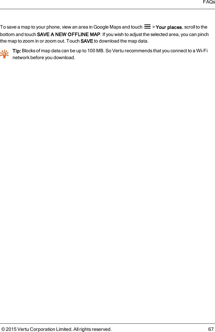 To save a map to your phone, view an area in Google Maps and touch &gt;Your places, scroll to thebottom and touch SAVE A NEW OFFLINE MAP. If you wish to adjust the selected area, you can pinchthe map to zoom in or zoom out. Touch SAVE to download the map data.Tip: Blocks of map data can be up to 100MB. So Vertu recommends that you connect to a Wi-Finetwork before you download.FAQs© 2015 Vertu Corporation Limited. All rights reserved. 67