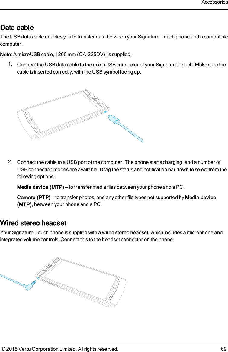 Data cableThe USB data cable enables you to transfer data between your Signature Touch phone and a compatiblecomputer.Note: A microUSB cable, 1200mm (CA-225DV), is supplied.1. Connect the USB data cable to the microUSB connector of your Signature Touch. Make sure thecable is inserted correctly, with the USB symbol facing up.2. Connect the cable to a USB port of the computer. The phone starts charging, and a number ofUSB connection modes are available. Drag the status and notification bar down to select from thefollowing options:Media device (MTP) — to transfer media files between your phone and a PC.Camera (PTP) — to transfer photos, and any other file types not supported by Media device(MTP), between your phone and a PC.Wired stereo headsetYour Signature Touch phone is supplied with a wired stereo headset, which includes a microphone andintegrated volume controls. Connect this to the headset connector on the phone.Accessories© 2015 Vertu Corporation Limited. All rights reserved. 69