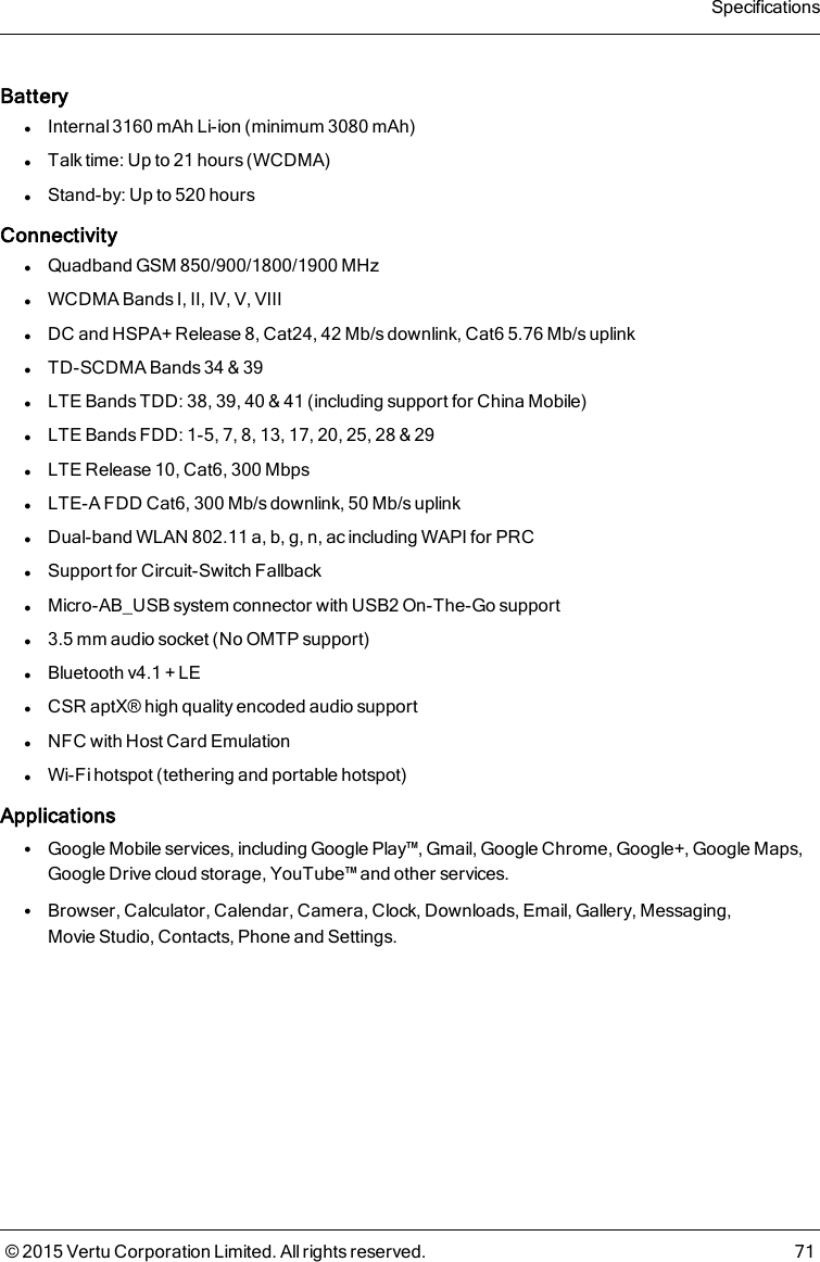 BatterylInternal 3160mAh Li-ion (minimum 3080mAh)lTalk time: Up to 21 hours (WCDMA)lStand-by: Up to 520 hoursConnectivitylQuadband GSM 850/900/1800/1900 MHzlWCDMA Bands I, II, IV, V, VIIIlDC and HSPA+ Release 8, Cat24, 42Mb/s downlink, Cat6 5.76Mb/s uplinklTD-SCDMA Bands 34 &amp; 39lLTE Bands TDD: 38, 39, 40 &amp; 41 (including support for China Mobile)lLTE Bands FDD: 1-5, 7, 8, 13, 17, 20, 25, 28 &amp; 29lLTE Release 10, Cat6, 300MbpslLTE-A FDD Cat6, 300Mb/s downlink, 50Mb/s uplinklDual-band WLAN 802.11 a, b, g, n, ac including WAPI for PRClSupport for Circuit-Switch FallbacklMicro-AB_USB system connector with USB2 On-The-Go supportl3.5mm audio socket (No OMTP support)lBluetooth v4.1 + LElCSR aptX® high quality encoded audio supportlNFC with Host Card EmulationlWi-Fi hotspot (tethering and portable hotspot)ApplicationslGoogle Mobile services, including Google Play™, Gmail, Google Chrome, Google+, Google Maps,Google Drive cloud storage, YouTube™ and other services.lBrowser, Calculator, Calendar, Camera, Clock, Downloads, Email, Gallery, Messaging,Movie Studio, Contacts, Phone and Settings.Specifications© 2015 Vertu Corporation Limited. All rights reserved. 71
