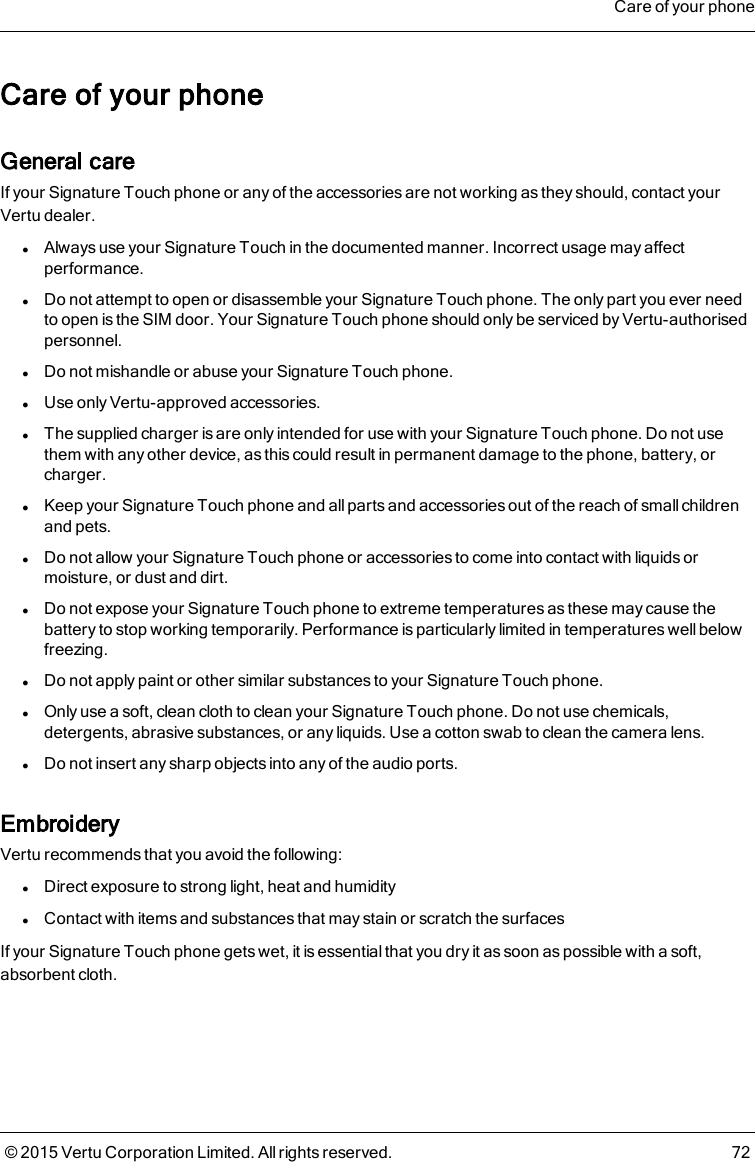 Care of your phoneGeneral careIf your Signature Touch phone or any of the accessories are not working as they should, contact yourVertu dealer.lAlways use your Signature Touch in the documented manner. Incorrect usage may affectperformance.lDo not attempt to open or disassemble your Signature Touch phone. The only part you ever needto open is the SIM door. Your Signature Touch phone should only be serviced by Vertu-authorisedpersonnel.lDo not mishandle or abuse your Signature Touch phone.lUse only Vertu-approved accessories.lThe supplied charger is are only intended for use with your Signature Touch phone. Do not usethem with any other device, as this could result in permanent damage to the phone, battery, orcharger.lKeep your Signature Touch phone and all parts and accessories out of the reach of small childrenand pets.lDo not allow your Signature Touch phone or accessories to come into contact with liquids ormoisture, or dust and dirt.lDo not expose your Signature Touch phone to extreme temperatures as these may cause thebattery to stop working temporarily. Performance is particularly limited in temperatures well belowfreezing.lDo not apply paint or other similar substances to your Signature Touch phone.lOnly use a soft, clean cloth to clean your Signature Touch phone. Do not use chemicals,detergents, abrasive substances, or any liquids. Use a cotton swab to clean the camera lens.lDo not insert any sharp objects into any of the audio ports.EmbroideryVertu recommends that you avoid the following:lDirect exposure to strong light, heat and humiditylContact with items and substances that may stain or scratch the surfacesIf your Signature Touch phone gets wet, it is essential that you dry it as soon as possible with a soft,absorbent cloth.Care of your phone© 2015 Vertu Corporation Limited. All rights reserved. 72