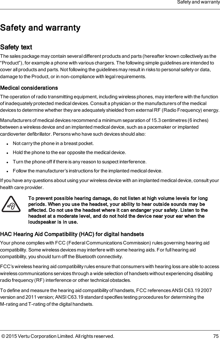 Safety and warrantySafety textThe sales package may contain several different products and parts (hereafter known collectively as the“Product”), for example a phone with various chargers. The following simple guidelines are intended tocover all products and parts. Not following the guidelines may result in risks to personal safety or data,damage to the Product, or in non-compliance with legal requirements.Medical considerationsThe operation of radio transmitting equipment, including wireless phones, may interfere with the functionof inadequately protected medical devices. Consult a physician or the manufacturers of the medicaldevices to determine whether they are adequately shielded from external RF (Radio Frequency) energy.Manufacturers of medical devices recommend a minimum separation of 15.3 centimetres (6 inches)between a wireless device and an implanted medical device, such as a pacemaker or implantedcardioverter defibrillator. Persons who have such devices should also:lNot carry the phone in a breast pocket.lHold the phone to the ear opposite the medical device.lTurn the phone off if there is any reason to suspect interference.lFollow the manufacturer’s instructions for the implanted medical device.If you have any questions about using your wireless device with an implanted medical device, consult yourhealth care provider.To prevent possible hearing damage, do not listen at high volume levels for longperiods. When you use the headset, your ability to hear outside sounds may beaffected. Do not use the headset where it can endanger your safety. Listen to theheadset at a moderate level, and do not hold the device near your ear when theloudspeaker is in use.HAC Hearing Aid Compatibility (HAC) for digital handsetsYour phone complies with FCC (Federal Communications Commission) rules governing hearing aidcompatibility. Some wireless devices may interfere with some hearing aids. For fullhearing aidcompatibility, you should turn off the Bluetooth connectivity.FCC’s wireless hearing aid compatibility rules ensure that consumers with hearing loss are able to accesswireless communications services through a wide selection of handsets without experiencing disablingradio frequency (RF) interference or other technical obstacles.To define and measure the hearing aid compatibility of handsets, FCC references ANSI C63.19 2007version and 2011 version; ANSI C63.19 standard specifies testing procedures for determining theM-rating and T-rating of the digital handsets.Safety and warranty© 2015 Vertu Corporation Limited. All rights reserved. 75