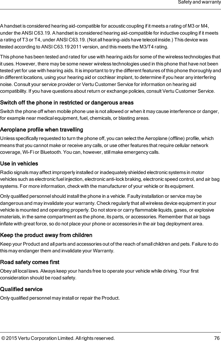 A handset is considered hearing aid-compatible for acoustic coupling if it meets a rating of M3 or M4,under the ANSI C63.19. A handset is considered hearing aid-compatible for inductive coupling if it meetsa rating of T3 or T4, under ANSI C63.19. (Not all hearing-aids have telecoil inside.) This device wastested according to ANSI C63.19 2011 version, and this meets the M3/T4 rating.This phone has been tested and rated for use with hearing aids for some of the wireless technologies thatit uses. However, there may be some newer wireless technologies used in this phone that have not beentested yet for use with hearing aids. It is important to try the different features of this phone thoroughly andin different locations, using your hearing aid or cochlear implant, to determine if you hear any interferingnoise. Consult your service provider or Vertu Customer Service for information on hearing aidcompatibility. If you have questions about return or exchange policies, consult Vertu Customer Service.Switch off the phone in restricted or dangerous areasSwitch the phone off when mobile phone use is not allowed or when it may cause interference or danger,for example near medical equipment, fuel, chemicals, or blasting areas.Aeroplane profile when travellingUnless specifically requested to turn the phone off, you can select the Aeroplane (offline) profile, whichmeans that you cannot make or receive any calls, or use other features that require cellular networkcoverage, Wi-Fi or Bluetooth. You can, however, still make emergency calls.Use in vehiclesRadio signals may affect improperly installed or inadequately shielded electronic systems in motorvehicles such as electronic fuel injection, electronic anti-lock braking, electronic speed control, and air bagsystems. For more information, check with the manufacturer of your vehicle or its equipment.Only qualified personnel should installthe phone in a vehicle. Faulty installation or service may bedangerous and may invalidate your warranty. Check regularly that all wireless device equipment in yourvehicle is mounted and operating properly. Do not store or carry flammable liquids, gases, or explosivematerials, in the same compartment as the phone, its parts, or accessories. Remember that air bagsinflate with great force, so do not place your phone or accessories in the air bag deployment area.Keep the product away from childrenKeep your Product and allparts and accessories out of the reach of small children and pets. Failure to dothis may endanger them and invalidate your Warranty.Road safety comes firstObey all local laws. Always keep your hands free to operate your vehicle while driving. Your firstconsideration should be road safety.Qualified serviceOnly qualified personnel may install or repair the Product.Safety and warranty© 2015 Vertu Corporation Limited. All rights reserved. 76