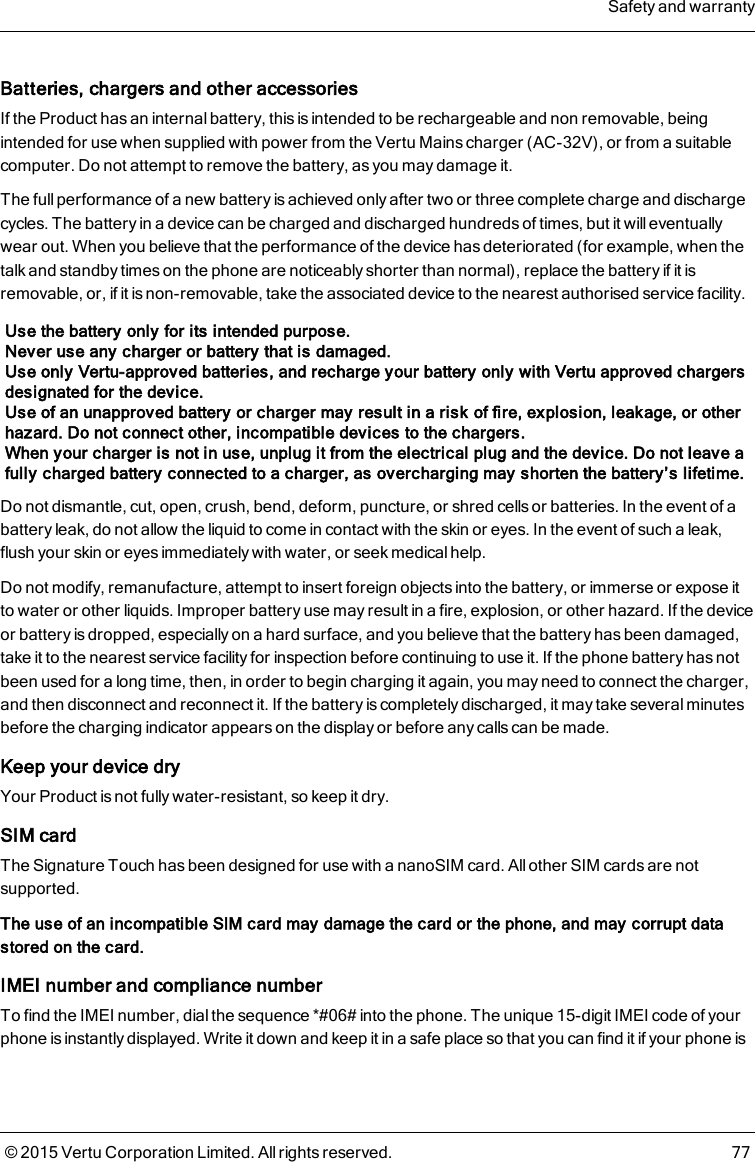 Batteries, chargers and other accessoriesIf the Product has an internal battery, this is intended to be rechargeable and non removable, beingintended for use when supplied with power from the Vertu Mains charger (AC-32V), or from a suitablecomputer. Do not attempt to remove the battery, as you may damage it.The full performance of a new battery is achieved only after two or three complete charge and dischargecycles. The battery in a device can be charged and discharged hundreds of times, but it will eventuallywear out. When you believe that the performance of the device has deteriorated (for example, when thetalk and standby times on the phone are noticeably shorter than normal), replace the battery if it isremovable, or, if it is non-removable, take the associated device to the nearest authorised service facility.Use the battery only for its intended purpose.Never use any charger or battery that is damaged.Use only Vertu-approved batteries, and recharge your battery only with Vertu approved chargersdesignated for the device.Use of an unapproved battery or charger may result in a risk of fire, explosion, leakage, or otherhazard. Do not connect other, incompatible devices to the chargers.When your charger is not in use, unplug it from the electrical plug and the device. Do not leave afully charged battery connected to a charger, as overcharging may shorten the battery’s lifetime.Do not dismantle, cut, open, crush, bend, deform, puncture, or shred cells or batteries. In the event of abattery leak, do not allow the liquid to come in contact with the skin or eyes. In the event of such a leak,flush your skin or eyes immediately with water, or seek medical help.Do not modify, remanufacture, attempt to insert foreign objects into the battery, or immerse or expose itto water or other liquids. Improper battery use may result in a fire, explosion, or other hazard. If the deviceor battery is dropped, especially on a hard surface, and you believe that the battery has been damaged,take it to the nearest service facility for inspection before continuing to use it. If the phone battery has notbeen used for a long time, then, in order to begin charging it again, you may need to connect the charger,and then disconnect and reconnect it. If the battery is completely discharged, it may take several minutesbefore the charging indicator appears on the display or before any calls can be made.Keep your device dryYour Product is not fully water-resistant, so keep it dry.SIM cardThe Signature Touch has been designed for use with a nanoSIM card. All other SIM cards are notsupported.The use of an incompatible SIM card may damage the card or the phone, and may corrupt datastored on the card.IMEI number and compliance numberTo find the IMEI number, dial the sequence *#06# into the phone. The unique 15-digit IMEI code of yourphone is instantly displayed. Write it down and keep it in a safe place so that you can find it if your phone isSafety and warranty© 2015 Vertu Corporation Limited. All rights reserved. 77