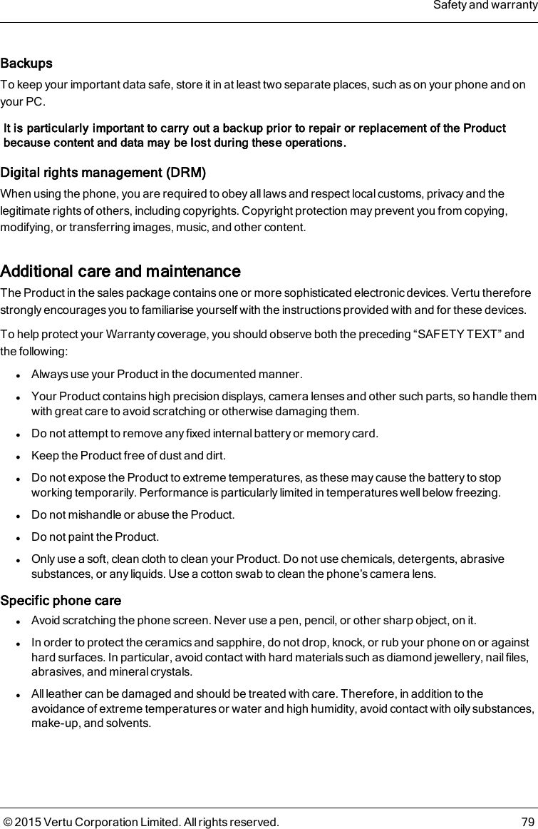 BackupsTo keep your important data safe, store it in at least two separate places, such as on your phone and onyour PC.It is particularly important to carry out a backup prior to repair or replacement of the Productbecause content and data may be lost during these operations.Digital rights management (DRM)When using the phone, you are required to obey all laws and respect local customs, privacy and thelegitimate rights of others, including copyrights. Copyright protection may prevent you from copying,modifying, or transferring images, music, and other content.Additional care and maintenanceThe Product in the sales package contains one or more sophisticated electronic devices. Vertu thereforestrongly encourages you to familiarise yourself with the instructions provided with and for these devices.To help protect your Warranty coverage, you should observe both the preceding “SAFETY TEXT” andthe following:lAlways use your Product in the documented manner.lYour Product contains high precision displays, camera lenses and other such parts, so handle themwith great care to avoid scratching or otherwise damaging them.lDo not attempt to remove any fixed internal battery or memory card.lKeep the Product free of dust and dirt.lDo not expose the Product to extreme temperatures, as these may cause the battery to stopworking temporarily. Performance is particularly limited in temperatures well below freezing.lDo not mishandle or abuse the Product.lDo not paint the Product.lOnly use a soft, clean cloth to clean your Product. Do not use chemicals, detergents, abrasivesubstances, or any liquids. Use a cotton swab to clean the phone’s camera lens.Specific phone carelAvoid scratching the phone screen. Never use a pen, pencil, or other sharp object, on it.lIn order to protect the ceramics and sapphire, do not drop, knock, or rub your phone on or againsthard surfaces. In particular, avoid contact with hard materials such as diamond jewellery, nail files,abrasives, and mineral crystals.lAll leather can be damaged and should be treated with care. Therefore, in addition to theavoidance of extreme temperatures or water and high humidity, avoid contact with oily substances,make-up, and solvents.Safety and warranty© 2015 Vertu Corporation Limited. All rights reserved. 79