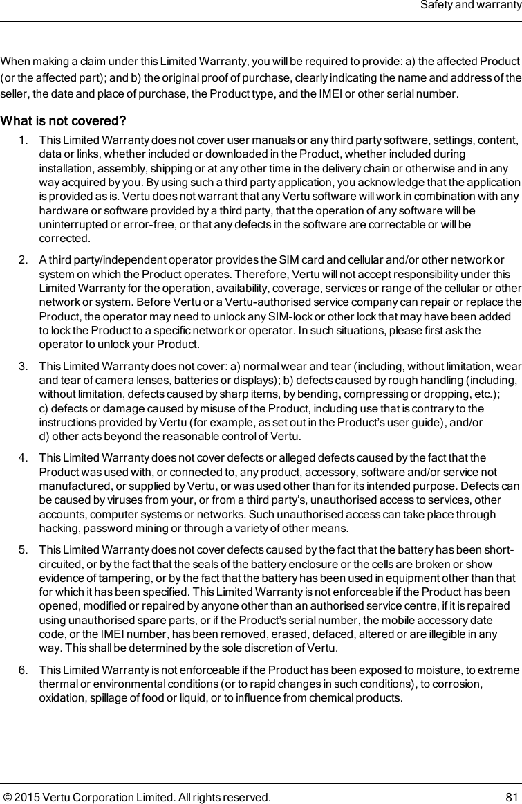 When making a claim under this Limited Warranty, you will be required to provide: a) the affected Product(or the affected part); and b) the original proof of purchase, clearly indicating the name and address of theseller, the date and place of purchase, the Product type, and the IMEI or other serial number.What is not covered?1. This Limited Warranty does not cover user manuals or any third party software, settings, content,data or links, whether included or downloaded in the Product, whether included duringinstallation, assembly, shipping or at any other time in the delivery chain or otherwise and in anyway acquired by you. By using such a third party application, you acknowledge that the applicationis provided as is. Vertu does not warrant that any Vertu software will work in combination with anyhardware or software provided by a third party, that the operation of any software will beuninterrupted or error-free, or that any defects in the software are correctable or will becorrected.2. A third party/independent operator provides the SIM card and cellular and/or other network orsystem on which the Product operates. Therefore, Vertu will not accept responsibility under thisLimited Warranty for the operation, availability, coverage, services or range of the cellular or othernetwork or system. Before Vertu or a Vertu-authorised service company can repair or replace theProduct, the operator may need to unlock any SIM-lock or other lock that may have been addedto lock the Product to a specific network or operator. In such situations, please first ask theoperator to unlock your Product.3. This Limited Warranty does not cover: a) normal wear and tear (including, without limitation, wearand tear of camera lenses, batteries or displays); b) defects caused by rough handling (including,without limitation, defects caused by sharp items, by bending, compressing or dropping, etc.);c) defects or damage caused by misuse of the Product, including use that is contrary to theinstructions provided by Vertu (for example, as set out in the Product’s user guide), and/ord) other acts beyond the reasonable control of Vertu.4. This Limited Warranty does not cover defects or alleged defects caused by the fact that theProduct was used with, or connected to, any product, accessory, software and/or service notmanufactured, or supplied by Vertu, or was used other than for its intended purpose. Defects canbe caused by viruses from your, or from a third party’s, unauthorised access to services, otheraccounts, computer systems or networks. Such unauthorised access can take place throughhacking, password mining or through a variety of other means.5. This Limited Warranty does not cover defects caused by the fact that the battery has been short-circuited, or by the fact that the seals of the battery enclosure or the cells are broken or showevidence of tampering, or by the fact that the battery has been used in equipment other than thatfor which it has been specified. This Limited Warranty is not enforceable if the Product has beenopened, modified or repaired by anyone other than an authorised service centre, if it is repairedusing unauthorised spare parts, or if the Product’s serial number, the mobile accessory datecode, or the IMEI number, has been removed, erased, defaced, altered or are illegible in anyway. This shall be determined by the sole discretion of Vertu.6. This Limited Warranty is not enforceable if the Product has been exposed to moisture, to extremethermal or environmental conditions (or to rapid changes in such conditions), to corrosion,oxidation, spillage of food or liquid, or to influence from chemical products.Safety and warranty© 2015 Vertu Corporation Limited. All rights reserved. 81