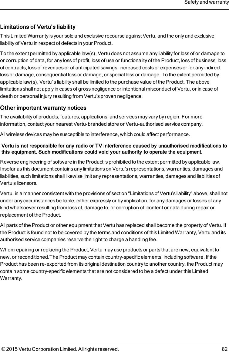 Limitations of Vertu&apos;s liabilityThis Limited Warranty is your sole and exclusive recourse against Vertu, and the only and exclusiveliability of Vertu in respect of defects in your Product.To the extent permitted by applicable law(s), Vertu does not assume any liability for loss of or damage toor corruption of data, for any loss of profit, loss of use or functionality of the Product, loss of business, lossof contracts, loss of revenues or of anticipated savings, increased costs or expenses or for any indirectloss or damage, consequential loss or damage, or special loss or damage. To the extent permitted byapplicable law(s), Vertu´s liability shall be limited to the purchase value of the Product. The abovelimitations shall not apply in cases of gross negligence or intentional misconduct of Vertu, or in case ofdeath or personal injury resulting from Vertu’s proven negligence.Other important warranty noticesThe availability of products, features, applications, and services may vary by region. For moreinformation, contact your nearest Vertu-branded store or Vertu-authorised service company.All wireless devices may be susceptible to interference, which could affect performance.Vertu is not responsible for any radio or TV interference caused by unauthorised modifications tothis equipment. Such modifications could void your authority to operate the equipment.Reverse engineering of software in the Product is prohibited to the extent permitted by applicable law.Insofar as this document contains any limitations on Vertu’s representations, warranties, damages andliabilities, such limitations shall likewise limit any representations, warranties, damages and liabilities ofVertu’s licensors.Vertu, in a manner consistent with the provisions of section “Limitations of Vertu’s liability” above, shall notunder any circumstances be liable, either expressly or by implication, for any damages or losses of anykind whatsoever resulting from loss of, damage to, or corruption of, content or data during repair orreplacement of the Product.All parts of the Product or other equipment that Vertu has replaced shallbecome the property of Vertu. Ifthe Product is found not to be covered by the terms and conditions of this Limited Warranty, Vertu and itsauthorised service companies reserve the right to charge a handling fee.When repairing or replacing the Product, Vertu may use products or parts that are new, equivalent tonew, or reconditioned.The Product may contain country-specific elements, including software. If theProduct has been re-exported from its original destination country to another country, the Product maycontain some country-specific elements that are not considered to be a defect under this LimitedWarranty.Safety and warranty© 2015 Vertu Corporation Limited. All rights reserved. 82