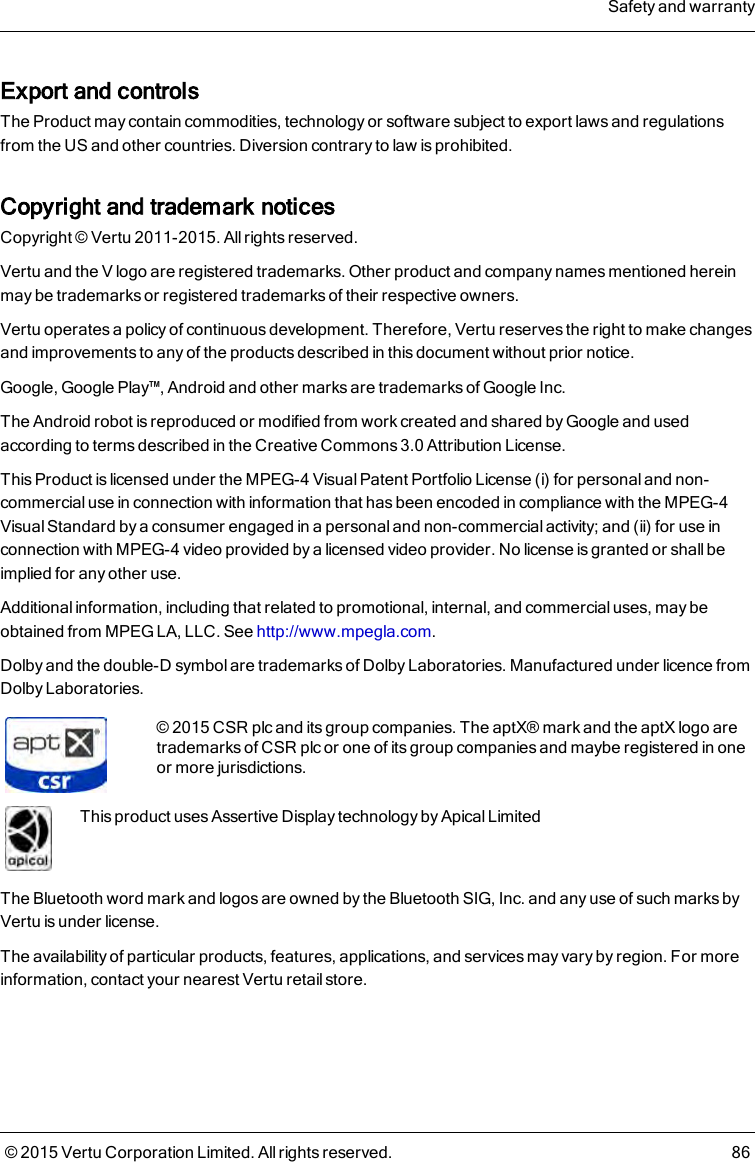 Export and controlsThe Product may contain commodities, technology or software subject to export laws and regulationsfrom the US and other countries. Diversion contrary to law is prohibited.Copyright and trademark noticesCopyright © Vertu 2011-2015. All rights reserved.Vertu and the V logo are registered trademarks. Other product and company names mentioned hereinmay be trademarks or registered trademarks of their respective owners.Vertu operates a policy of continuous development. Therefore, Vertu reserves the right to make changesand improvements to any of the products described in this document without prior notice.Google, Google Play™, Android and other marks are trademarks of Google Inc.The Android robot is reproduced or modified from work created and shared by Google and usedaccording to terms described in the Creative Commons 3.0 Attribution License.This Product is licensed under the MPEG-4 Visual Patent Portfolio License (i) for personal and non-commercial use in connection with information that has been encoded in compliance with the MPEG-4Visual Standard by a consumer engaged in a personal and non-commercial activity; and (ii) for use inconnection with MPEG-4 video provided by a licensed video provider. No license is granted or shall beimplied for any other use.Additional information, including that related to promotional, internal, and commercial uses, may beobtained from MPEG LA, LLC. See http://www.mpegla.com.Dolby and the double-D symbol are trademarks of Dolby Laboratories. Manufactured under licence fromDolby Laboratories.©2015 CSR plc and its group companies. The aptX® mark and the aptX logo aretrademarks of CSR plc or one of its group companies and maybe registered in oneor more jurisdictions.This product uses Assertive Display technology by Apical LimitedThe Bluetooth word mark and logos are owned by the Bluetooth SIG, Inc. and any use of such marks byVertu is under license.The availability of particular products, features, applications, and services may vary by region. For moreinformation, contact your nearest Vertu retail store.Safety and warranty© 2015 Vertu Corporation Limited. All rights reserved. 86