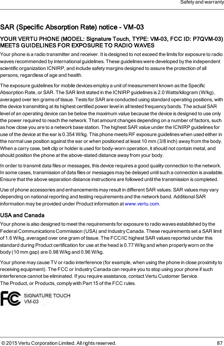 SAR (Specific Absorption Rate) notice - VM-03YOUR VERTU PHONE (MODEL: Signature Touch, TYPE: VM-03, FCC ID: P7QVM-03)MEETS GUIDELINES FOR EXPOSURE TO RADIO WAVESYour phone is a radio transmitter and receiver. It is designed to not exceed the limits for exposure to radiowaves recommended by international guidelines. These guidelines were developed by the independentscientific organization ICNIRP, and include safety margins designed to assure the protection of allpersons, regardless of age and health.The exposure guidelines for mobile devices employ a unit of measurement known as the SpecificAbsorption Rate, or SAR. The SAR limit stated in the ICNIRP guidelines is 2.0Watts/kilogram (W/kg),averaged over ten grams of tissue. Tests for SAR are conducted using standard operating positions, withthe device transmitting at its highest certified power level in all tested frequency bands. The actual SARlevel of an operating device can be below the maximum value because the device is designed to use onlythe power required to reach the network. That amount changes depending on a number of factors, suchas how close you are to a network base station. The highest SAR value under the ICNIRP guidelines foruse of the device at the ear is 0.354W/kg. This phone meets RF exposure guidelines when used either inthe normal use position against the ear or when positioned at least 10mm (3/8 inch) away from the body.When a carry case, belt clip or holder is used for body-worn operation, it should not contain metal, andshould position the phone at the above-stated distance away from your body.In order to transmit data files or messages, this device requires a good quality connection to the network.In some cases, transmission of data files or messages may be delayed until such a connection is available.Ensure that the above separation distance instructions are followed until the transmission is completed.Use of phone accessories and enhancements may result in different SAR values. SAR values may varydepending on national reporting and testing requirements and the network band. Additional SARinformation may be provided under Product information at www.vertu.com.USA and CanadaYour phone is also designed to meet the requirements for exposure to radio waves established by theFederal Communications Commission (USA) and Industry Canada. These requirements set a SAR limitof 1.6W/kg, averaged over one gram of tissue. The FCC/IC highest SAR values reported under thisstandard during Product certification for use at the head is 0.77W/kg and when properly worn on thebody (10mm gap) are 0.98W/kg and 0.96W/kg.Your phone may cause TV or radio interference (for example, when using the phone in close proximity toreceiving equipment). The FCC or Industry Canada can require you to stop using your phone if suchinterference cannot be eliminated. If you require assistance, contact Vertu Customer Service.TheProduct, or Products,comply with Part15 of the FCC rules.Safety and warranty© 2015 Vertu Corporation Limited. All rights reserved. 87