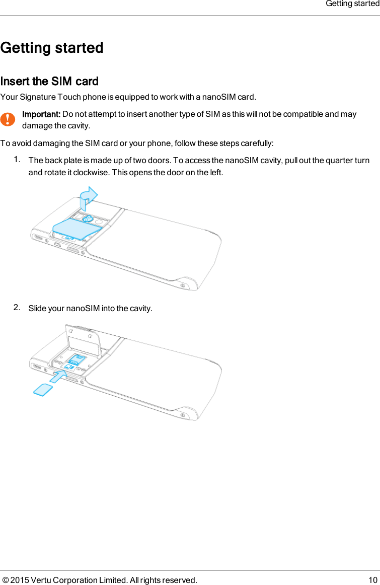 Getting startedInsert the SIM cardYour Signature Touch phone is equipped to work with a nanoSIM card.!Important: Do not attempt to insert another type of SIM as this will not be compatible and maydamage the cavity.To avoid damaging the SIM card or your phone, follow these steps carefully:1. The back plate is made up of two doors. To access the nanoSIM cavity, pull out the quarter turnand rotate it clockwise. This opens the door on the left.2. Slide your nanoSIM into the cavity.Getting started© 2015 Vertu Corporation Limited. All rights reserved. 10