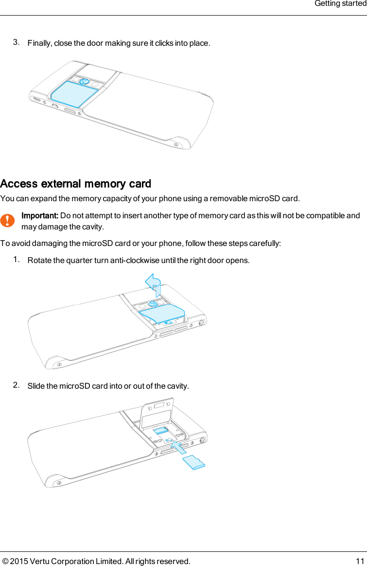 3. Finally, close the door making sure it clicks into place.Access external memory cardYou can expand the memory capacity of your phone using a removable microSD card.!Important: Do not attempt to insert another type of memory card as this will not be compatible andmay damage the cavity.To avoid damaging the microSD card or your phone, follow these steps carefully:1. Rotate the quarter turn anti-clockwise until the right door opens.2. Slide the microSD card into or out of the cavity.Getting started© 2015 Vertu Corporation Limited. All rights reserved. 11