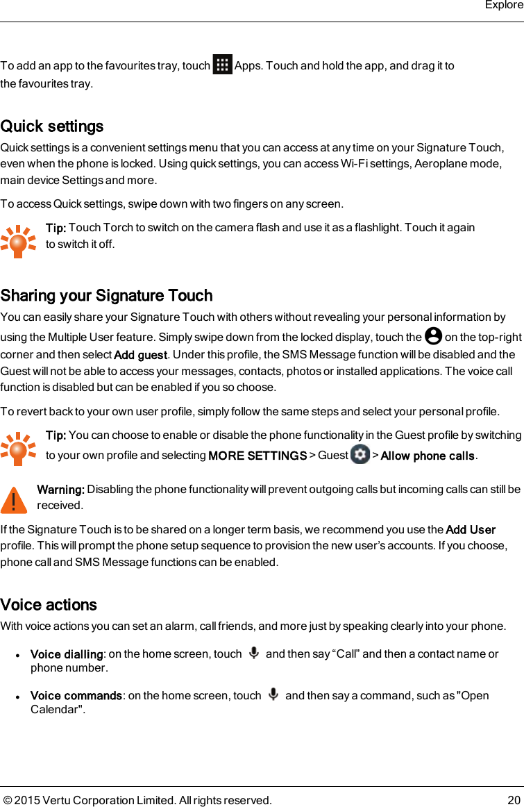 To add an app to the favourites tray, touch Apps. Touch and hold the app, and drag it tothefavourites tray.Quick settingsQuick settings is a convenient settings menu that you can access at any time on your Signature Touch,even when the phone is locked. Using quick settings, you can access Wi-Fi settings, Aeroplane mode,main device Settings and more.To access Quick settings, swipe down with two fingers on any screen.Tip: Touch Torch to switch on the camera flash and use it as a flashlight. Touch it againtoswitchit off.Sharing your Signature TouchYou can easily share your Signature Touch with others without revealing your personal information byusing the Multiple User feature. Simply swipe down from the locked display, touch the on the top-rightcorner and then select Add guest. Under this profile, the SMS Message function will be disabled and theGuest will not be able to access your messages, contacts, photos or installed applications. The voice callfunction is disabled but can be enabled if you so choose.To revert back to your own user profile, simply follow the same steps and select your personal profile.Tip: You can choose to enable or disable the phone functionality in the Guest profile byswitchingto your own profile and selecting MORE SETTINGS&gt;Guest &gt;Allow phone calls.Warning: Disabling the phone functionality will prevent outgoing calls but incoming calls can still bereceived.If the Signature Touch is to be shared on a longer term basis, we recommend you use the Add Userprofile. This will prompt the phone setup sequence to provision the new user’s accounts. If you choose,phone call and SMS Message functions can be enabled.Voice actionsWith voice actions you can set an alarm, callfriends, and more just by speaking clearly into your phone.lVoice dialling: on the home screen, touch and then say “Call” and then a contact name orphone number.lVoice commands: on the home screen, touch and then say a command, such as &quot;OpenCalendar&quot;.Explore© 2015 Vertu Corporation Limited. All rights reserved. 20