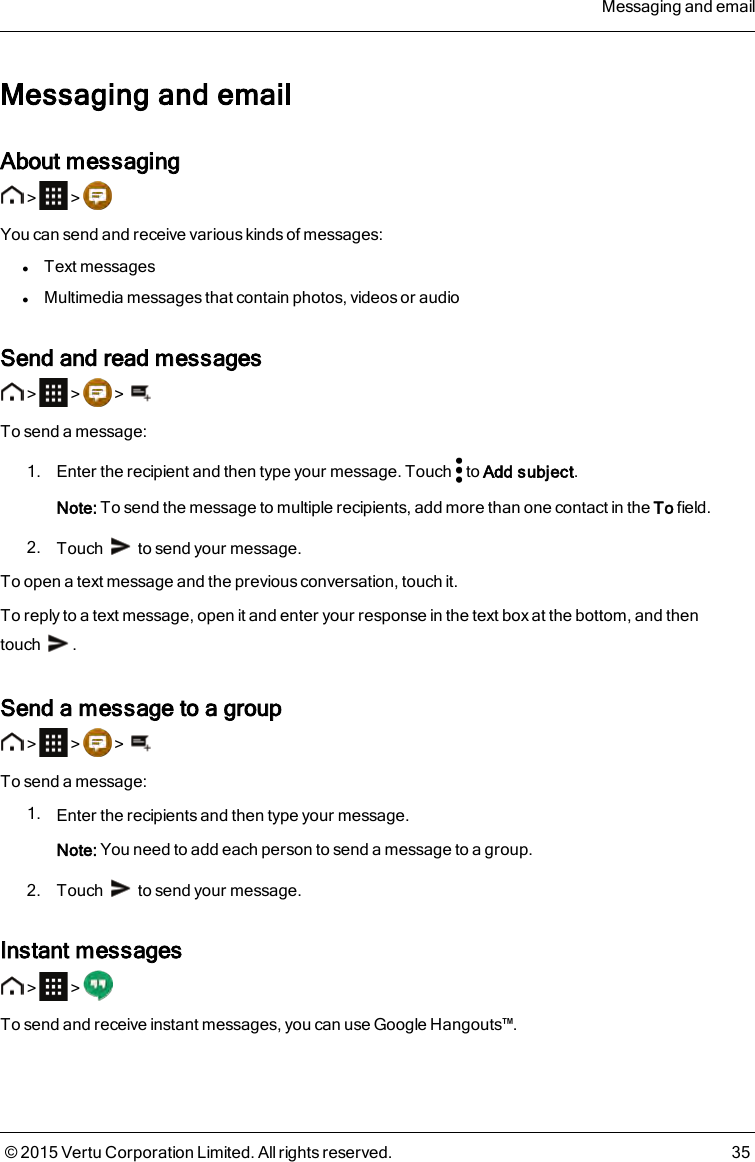 Messaging and emailAbout messaging&gt; &gt;You can send and receive various kinds of messages:lText messageslMultimedia messages that contain photos, videos or audioSend and read messages&gt; &gt; &gt;To send a message:1. Enter the recipient and then type your message. Touch to Add subject.Note: To send the message to multiple recipients, add more than one contact in the To field.2. Touch to send your message.To open a text message and the previous conversation, touch it.To reply to a text message, open it and enter your response in the text box at the bottom, and thentouch .Send a message to a group&gt; &gt; &gt;To send a message:1. Enter the recipients and then type your message.Note: You need to add each person to send a message to a group.2. Touch to send your message.Instant messages&gt; &gt;To send and receive instant messages, you can use Google Hangouts™.Messaging and email© 2015 Vertu Corporation Limited. All rights reserved. 35