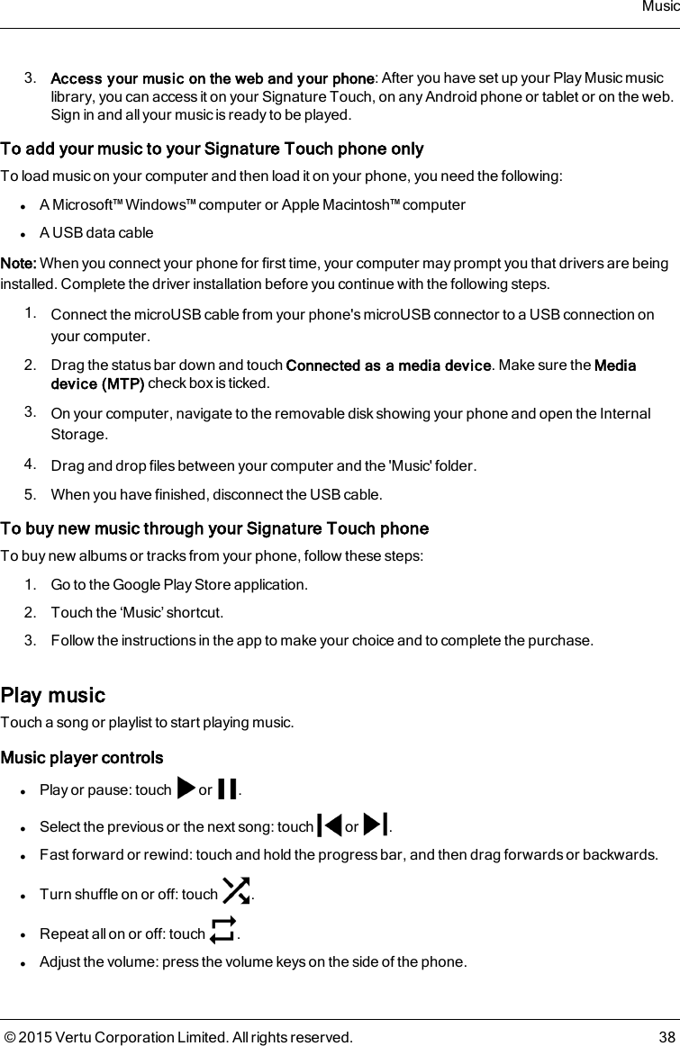 3. Access your music on the web and your phone: After you have set up your Play Music musiclibrary, you can access it on your Signature Touch, on any Android phone or tablet or on the web.Sign in and all your music is ready to be played.To add your music to your Signature Touch phone onlyTo load music on your computer and then load it on your phone, you need the following:lA Microsoft™ Windows™ computer or Apple Macintosh™ computerlA USB data cableNote: When you connect your phone for first time, your computer may prompt you that drivers are beinginstalled. Complete the driver installation before you continue with the following steps.1. Connect the microUSB cable from your phone&apos;s microUSB connector to a USB connection onyour computer.2. Drag the status bar down and touch Connected as a media device. Make sure the Mediadevice (MTP) check box is ticked.3. On your computer, navigate to the removable disk showing your phone and open the InternalStorage.4. Drag and drop files between your computer and the &apos;Music&apos; folder.5. When you have finished, disconnect the USB cable.To buy new music through your Signature Touch phoneTo buy new albums or tracks from your phone, follow these steps:1. Go to the Google Play Store application.2. Touch the ‘Music’ shortcut.3. Follow the instructions in the app to make your choice and to complete the purchase.Play musicTouch a song or playlist to start playing music.Music player controlslPlay or pause: touch or .lSelect the previous or the next song: touch or .lFast forward or rewind:touch and hold the progress bar, and then drag forwards or backwards.lTurn shuffle on or off: touch .lRepeat allon or off: touch .lAdjust the volume: press the volume keys on the side of the phone.Music© 2015 Vertu Corporation Limited. All rights reserved. 38