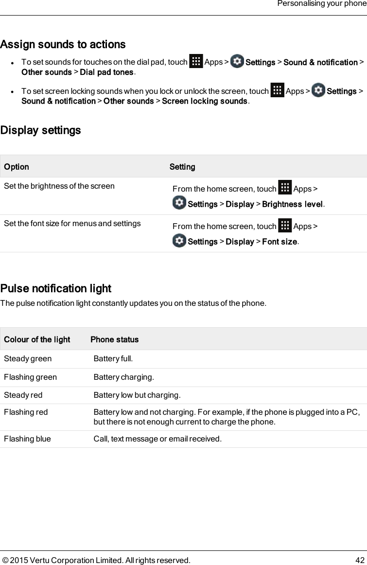 Assign sounds to actionslTo set sounds for touches on the dial pad, touch Apps&gt; Settings&gt;Sound &amp; notification&gt;Other sounds&gt;Dial pad tones.lTo set screen locking sounds when you lock or unlock the screen, touch Apps&gt; Settings&gt;Sound &amp; notification&gt;Other sounds&gt;Screen locking sounds.Display settingsOption SettingSet the brightness of the screen From the home screen, touch Apps&gt;Settings&gt;Display&gt;Brightness level.Set the font size for menus and settings From the home screen, touch Apps&gt;Settings&gt;Display&gt;Font size.Pulse notification lightThe pulse notification light constantly updates you on the status of the phone.Colour of the light Phone statusSteady green Battery full.Flashing green Battery charging.Steady red Battery low but charging.Flashing red Battery low and not charging. For example, if the phone is plugged into a PC,but there is not enough current to charge the phone.Flashing blue Call, text message or email received.Personalising your phone© 2015 Vertu Corporation Limited. All rights reserved. 42