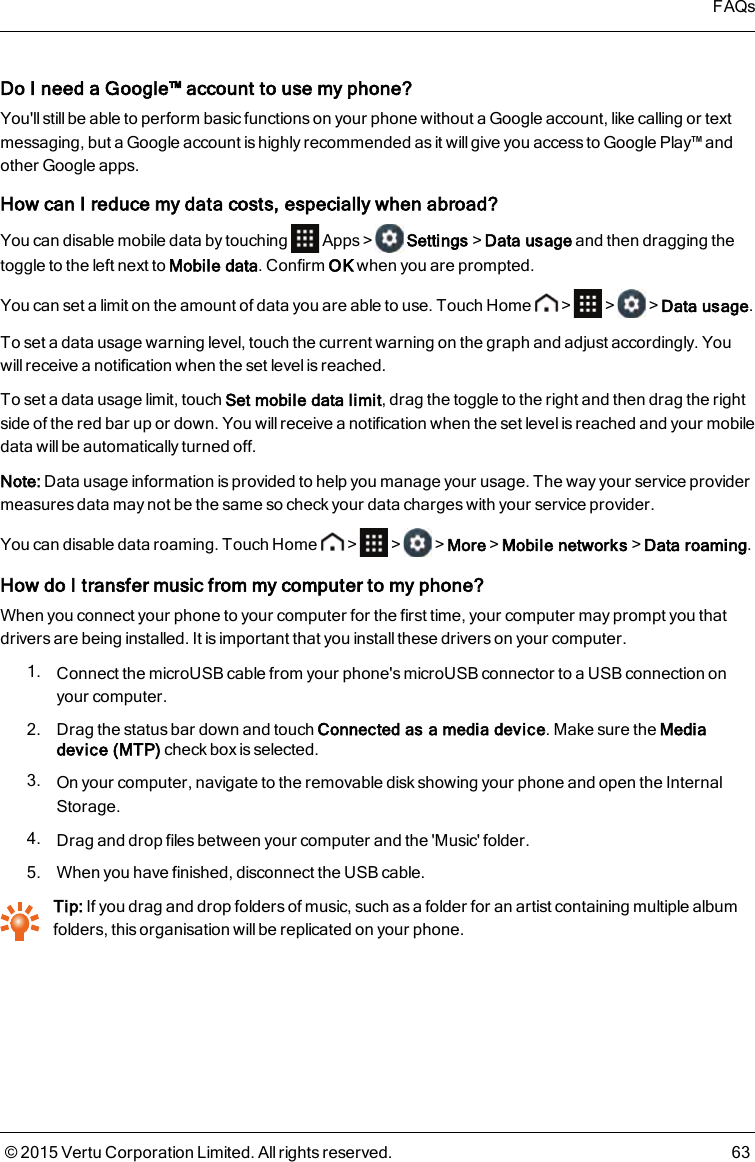 Do I need a Google™ account to use myphone?You&apos;ll still be able to perform basic functions on your phone without a Google account, like calling or textmessaging, but a Google account is highly recommended as it will give you access to Google Play™ andother Google apps.How can I reduce my data costs, especially when abroad?You can disable mobile data by touching Apps&gt; Settings&gt;Data usage and then dragging thetoggle to the left next to Mobile data. Confirm OK when you are prompted.You can set a limit on the amount of data you are able to use. Touch Home &gt; &gt; &gt;Data usage.To set a data usage warning level, touch the current warning on the graph and adjust accordingly. Youwill receive a notification when the set level is reached.To set a data usage limit, touch Set mobile data limit, drag the toggle to the right and then drag the rightside of the red bar up or down. You will receive a notification when the set level is reached and your mobiledata will be automatically turned off.Note: Data usage information is provided to help you manage your usage. The way your service providermeasures data may not be the same so check your data charges with your service provider.You can disable data roaming. Touch Home &gt; &gt; &gt;More&gt;Mobile networks&gt;Data roaming.How do I transfer music from my computer to my phone?When you connect your phone to your computer for the first time, your computer may prompt you thatdrivers are being installed. It is important that you install these drivers on your computer.1. Connect the microUSB cable from your phone&apos;s microUSB connector to a USB connection onyour computer.2. Drag the status bar down and touch Connected as a media device. Make sure the Mediadevice (MTP) check box is selected.3. On your computer, navigate to the removable disk showing your phone and open the InternalStorage.4. Drag and drop files between your computer and the &apos;Music&apos; folder.5. When you have finished, disconnect the USB cable.Tip: If you drag and drop folders of music, such as a folder for an artist containing multiple albumfolders, this organisation will be replicated on your phone.FAQs© 2015 Vertu Corporation Limited. All rights reserved. 63