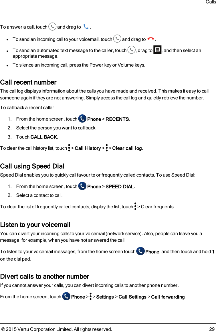 To answer a call, touch and drag to .lTo send an incoming call to your voicemail, touch and drag to .lTo send an automated text message to the caller, touch , drag to , and then select anappropriate message.lTo silence an incoming call, press the Power key or Volume keys.Call recent numberThe call log displays information about the calls you have made and received. This makes it easy to callsomeone again if they are not answering. Simply access the call log and quickly retrieve the number.To call back a recent caller:1. From the home screen, touch Phone&gt;RECENTS.2. Select the person you want to call back.3. Touch CALL BACK.To clear the callhistory list, touch &gt;Call History&gt; &gt;Clear call log.Call using Speed DialSpeed Dial enables you to quickly call favourite or frequently called contacts. To use Speed Dial:1. From the home screen, touch Phone&gt;SPEED DIAL.2. Select a contact to call.To clear the list of frequently called contacts, display the list, touch &gt;Clear frequents.Listen to your voicemailYou can divert your incoming calls to your voicemail (network service). Also, people can leave you amessage, for example, when you have not answered the call.To listen to your voicemail messages, from the home screen touch Phone, and then touch and hold 1on the dial pad.Divert calls to another numberIf you cannot answer your calls, you can divert incoming calls to another phone number.From the home screen, touch Phone&gt; &gt;Settings&gt;Call Settings&gt;Call forwarding.Calls© 2015 Vertu Corporation Limited. All rights reserved. 29