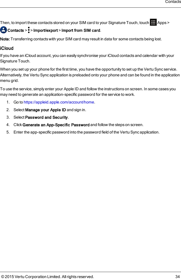 Then, to import these contacts stored on your SIM card to your Signature Touch, touch Apps&gt;Contacts&gt; &gt;Import/export&gt;Import from SIM card.Note: Transferring contacts with your SIM card may result in data for some contacts being lost.iCloudIf you have an iCloud account, you can easily synchronise your iCloud contacts and calendar with yourSignature Touch.When you set up your phone for the first time, you have the opportunity to set up the Vertu Sync service.Alternatively, the Vertu Sync application is preloaded onto your phone and can be found in the applicationmenu grid.To use the service, simply enter your Apple ID and follow the instructions on screen. In some cases youmay need to generate an application-specific password for the service to work.1. Go to https://appleid.apple.com/account/home.2. Select Manage your Apple ID and sign in.3. Select Password and Security.4. Click Generate an App-Specific Password and follow the steps on screen.5. Enter the app-specific password into the password field of the Vertu Sync application.Contacts© 2015 Vertu Corporation Limited. All rights reserved. 34