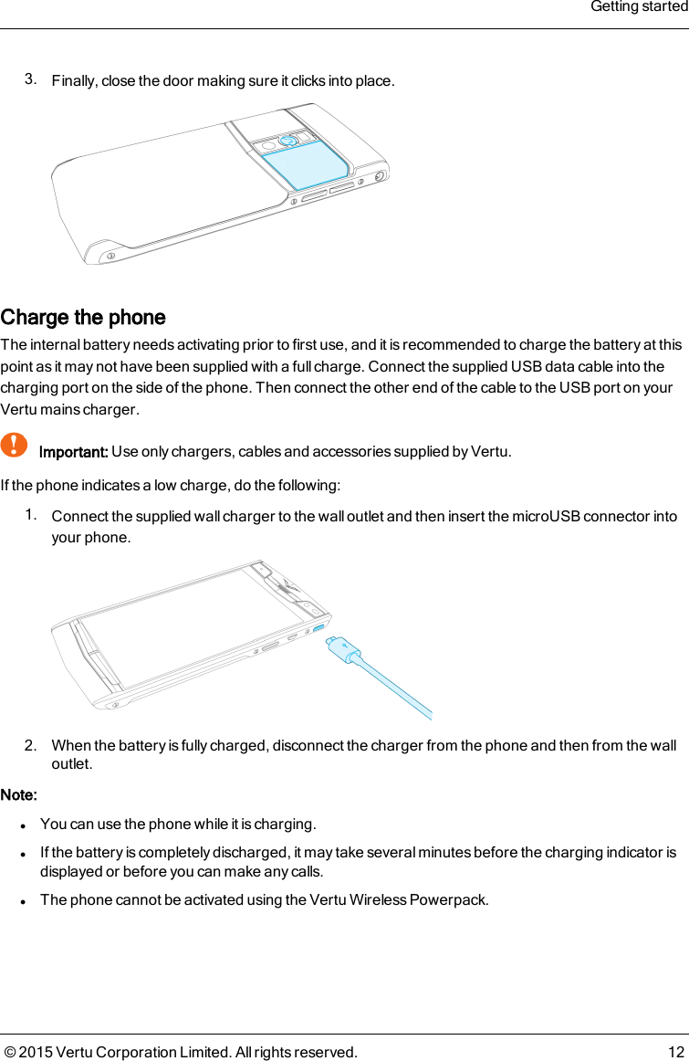 3. Finally, close the door making sure it clicks into place.Charge the phoneThe internal battery needs activating prior to first use, and it is recommended to charge the battery at thispoint as it may not have been supplied with a full charge. Connect the supplied USB data cable into thecharging port on the side of the phone. Then connect the other end of the cable to the USB port on yourVertu mains charger.!Important: Use only chargers, cables and accessories supplied by Vertu.If the phone indicates a low charge, do the following:1. Connect the supplied wall charger to the wall outlet and then insert the microUSB connector intoyour phone.2. When the battery is fully charged, disconnect the charger from the phone and then from the walloutlet.Note:lYou can use the phone while it is charging.lIf the battery is completely discharged, it may take several minutes before the charging indicator isdisplayed or before you can make any calls.lThe phone cannot be activated using the Vertu Wireless Powerpack.Getting started© 2015 Vertu Corporation Limited. All rights reserved. 12