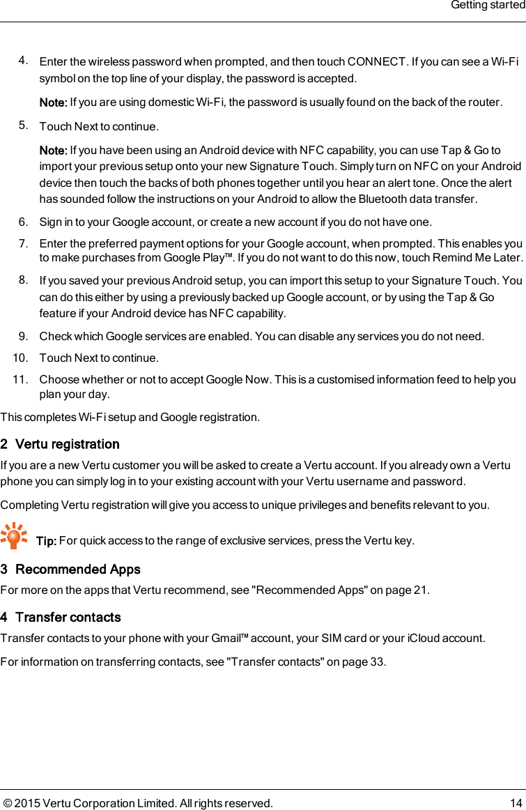 4. Enter the wireless password when prompted, and then touch CONNECT. If you can see a Wi-Fisymbol on the top line of your display, the password is accepted.Note: If you are using domestic Wi-Fi, the password is usually found on the back of the router.5. Touch Next to continue.Note:If you have been using an Android device with NFC capability, you can use Tap &amp; Go toimport your previous setup onto your new Signature Touch. Simply turn on NFC on your Androiddevice then touch the backs of both phones together until you hear an alert tone. Once the alerthas sounded follow the instructions on your Android to allow the Bluetooth data transfer.6. Sign in to your Google account, or create a new account if you do not have one.7. Enter the preferred payment options for your Google account, when prompted. This enables youto make purchases from Google Play™. If you do not want to do this now, touch Remind Me Later.8. If you saved your previous Android setup, you can import this setup to your Signature Touch. Youcan do this either by using a previously backed up Google account, or by using the Tap &amp; Gofeature if your Android device has NFC capability.9. Check which Google services are enabled. You can disable any services you do not need.10. Touch Next to continue.11. Choose whether or not to accept Google Now. This is a customised information feed to help youplan your day.This completes Wi-Fi setup and Google registration.2 Vertu registrationIf you are a new Vertu customer you will be asked to create a Vertu account. If you already own a Vertuphone you can simply log in to your existing account with your Vertu username and password.Completing Vertu registration will give you access to unique privileges and benefits relevant to you.Tip: For quick access to the range of exclusive services, press the Vertu key.3 Recommended AppsFor more on the apps that Vertu recommend, see &quot;Recommended Apps&quot; on page21.4 Transfer contactsTransfer contacts to your phone with your Gmail™ account, your SIM card or your iCloud account.For information on transferring contacts, see &quot;Transfer contacts&quot; on page33.Getting started© 2015 Vertu Corporation Limited. All rights reserved. 14