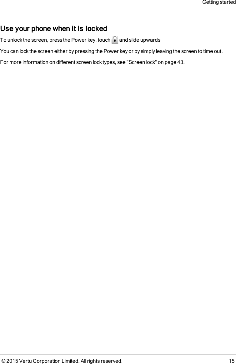 Use your phone when it is lockedTo unlock the screen, press the Power key, touch and slide upwards.You can lock the screen either by pressing the Power key or by simply leaving the screen to time out.For more information on different screen lock types, see &quot;Screen lock&quot; on page43.Getting started© 2015 Vertu Corporation Limited. All rights reserved. 15