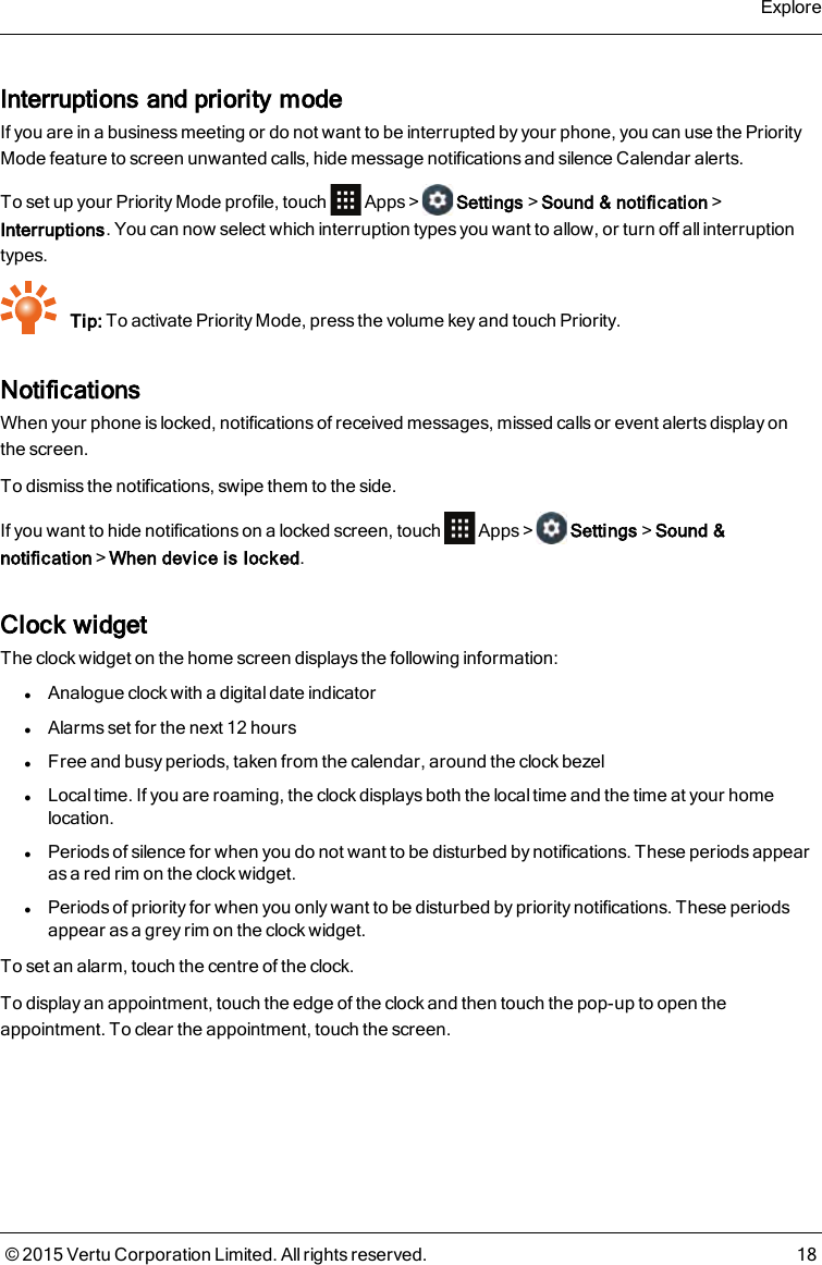 Interruptions and priority modeIf you are in a business meeting or do not want to be interrupted by your phone, you can use the PriorityMode feature to screen unwanted calls, hide message notifications and silence Calendar alerts.To set up your Priority Mode profile, touch Apps&gt; Settings&gt;Sound &amp; notification&gt;Interruptions. You can now select which interruption types you want to allow, or turn off all interruptiontypes.Tip: To activate Priority Mode, press the volume key and touch Priority.NotificationsWhen your phone is locked, notifications of received messages, missed calls or event alerts display onthescreen.To dismiss the notifications, swipe them to the side.If you want to hide notifications on a locked screen, touch Apps&gt; Settings&gt;Sound &amp;notification&gt;When device is locked.Clock widgetThe clock widget on the home screen displays the following information:lAnalogue clock with a digital date indicatorlAlarms set for the next 12 hourslFree and busy periods, taken from the calendar, around the clock bezellLocal time. If you are roaming, the clock displays both the local time and the time at your homelocation.lPeriods of silence for when you do not want to be disturbed by notifications. These periods appearas a red rim on the clock widget.lPeriods of priority for when you only want to be disturbed by priority notifications. These periodsappear as a grey rim on the clock widget.To set an alarm, touch the centre of the clock.To display an appointment, touch the edge of the clock and then touch the pop-up to open theappointment. To clear the appointment, touch the screen.Explore© 2015 Vertu Corporation Limited. All rights reserved. 18