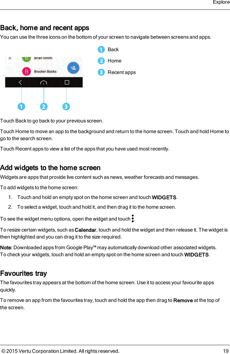 Back, home and recent appsYou can use the three icons on the bottom of your screen to navigate between screens and apps.1 321Back2Home3Recent appsTouch Back to go back to your previous screen.Touch Home to move an app to the background and return to the home screen. Touch and hold Home togo to the search screen.Touch Recent apps to view a list of the apps that you have used most recently.Add widgets to the home screenWidgets are apps that provide live content such as news, weather forecasts and messages.To add widgets to the home screen:1. Touch and hold an empty spot on the home screen and touch WIDGETS.2. To select a widget, touch and hold it, and then drag it to the home screen.To see the widget menu options, open the widget and touch .To resize certain widgets, such as Calendar, touch and hold the widget and then release it. The widget isthen highlighted and you can drag it to the size required.Note: Downloaded apps from Google Play™ may automatically download other associated widgets.Tocheck your widgets, touch and hold an empty spot on the home screen and touch WIDGETS.Favourites trayThe favourites tray appears at the bottom of the home screen. Use it to access your favourite appsquickly.To remove an app from the favourites tray, touch and hold the app then drag to Remove at the top ofthescreen.Explore© 2015 Vertu Corporation Limited. All rights reserved. 19