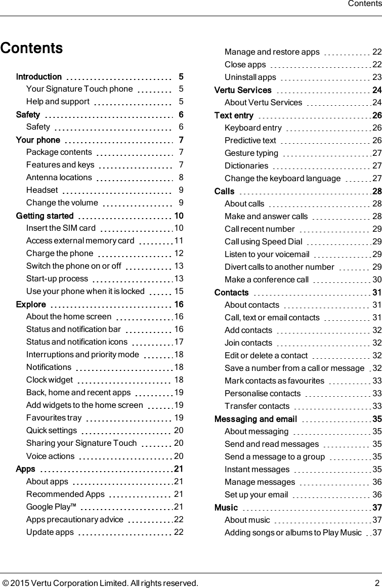 ContentsIntroduction 5Your Signature Touch phone 5Help and support 5Safety 6Safety 6Your phone 7Package contents 7Features and keys 7Antenna locations 8Headset 9Change the volume 9Getting started 10Insert the SIM card 10Access external memory card 11Charge the phone 12Switch the phone on or off 13Start-up process 13Use your phone when it is locked 15Explore 16About the home screen 16Status and notification bar 16Status and notification icons 17Interruptions and priority mode 18Notifications 18Clock widget 18Back, home and recent apps 19Add widgets to the home screen 19Favourites tray 19Quick settings 20Sharing your Signature Touch 20Voice actions 20Apps 21About apps 21Recommended Apps 21Google Play™ 21Apps precautionary advice 22Update apps 22Manage and restore apps 22Close apps 22Uninstall apps 23Vertu Services 24About Vertu Services 24Text entry 26Keyboard entry 26Predictive text 26Gesture typing 27Dictionaries 27Change the keyboard language 27Calls 28About calls 28Make and answer calls 28Call recent number 29Call using Speed Dial 29Listen to your voicemail 29Divert calls to another number 29Make a conference call 30Contacts 31About contacts 31Call, text or email contacts 31Add contacts 32Join contacts 32Edit or delete a contact 32Save a number from a call or message 32Mark contacts as favourites 33Personalise contacts 33Transfer contacts 33Messaging and email 35About messaging 35Send and read messages 35Send a message to a group 35Instant messages 35Manage messages 36Set up your email 36Music 37About music 37Adding songs or albums to Play Music 37Contents© 2015 Vertu Corporation Limited. All rights reserved. 2