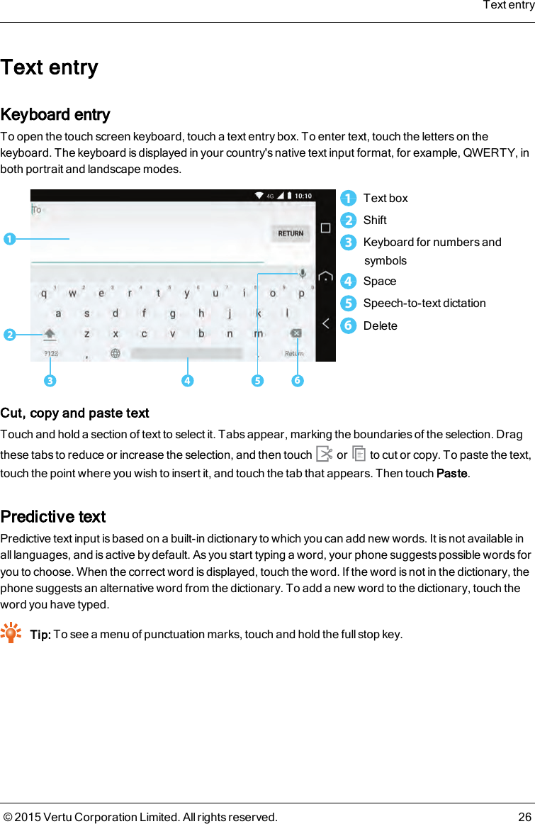 Text entryKeyboard entryTo open the touch screen keyboard, touch a text entry box. To enter text, touch the letters on thekeyboard. The keyboard is displayed in your country&apos;s native text input format, for example, QWERTY, inboth portrait and landscape modes.5123461Text box2Shift3Keyboard for numbers andsymbols4Space5Speech-to-text dictation6DeleteCut, copy and paste textTouch and hold a section of text to select it. Tabs appear, marking the boundaries of the selection. Dragthese tabs to reduce or increase the selection, and then touch or to cut or copy. To paste the text,touch the point where you wish to insert it, and touch the tab that appears. Then touchPaste.Predictive textPredictive text input is based on a built-in dictionary to which you can add new words. It is not available inall languages, and is active by default. As you start typing a word, your phone suggests possible words foryou to choose. When the correct word is displayed, touch the word. If the word is not in the dictionary, thephone suggests an alternative word from the dictionary. To add a new word to the dictionary, touch theword you have typed.Tip: To see a menu of punctuation marks, touch and hold the full stop key.Text entry© 2015 Vertu Corporation Limited. All rights reserved. 26