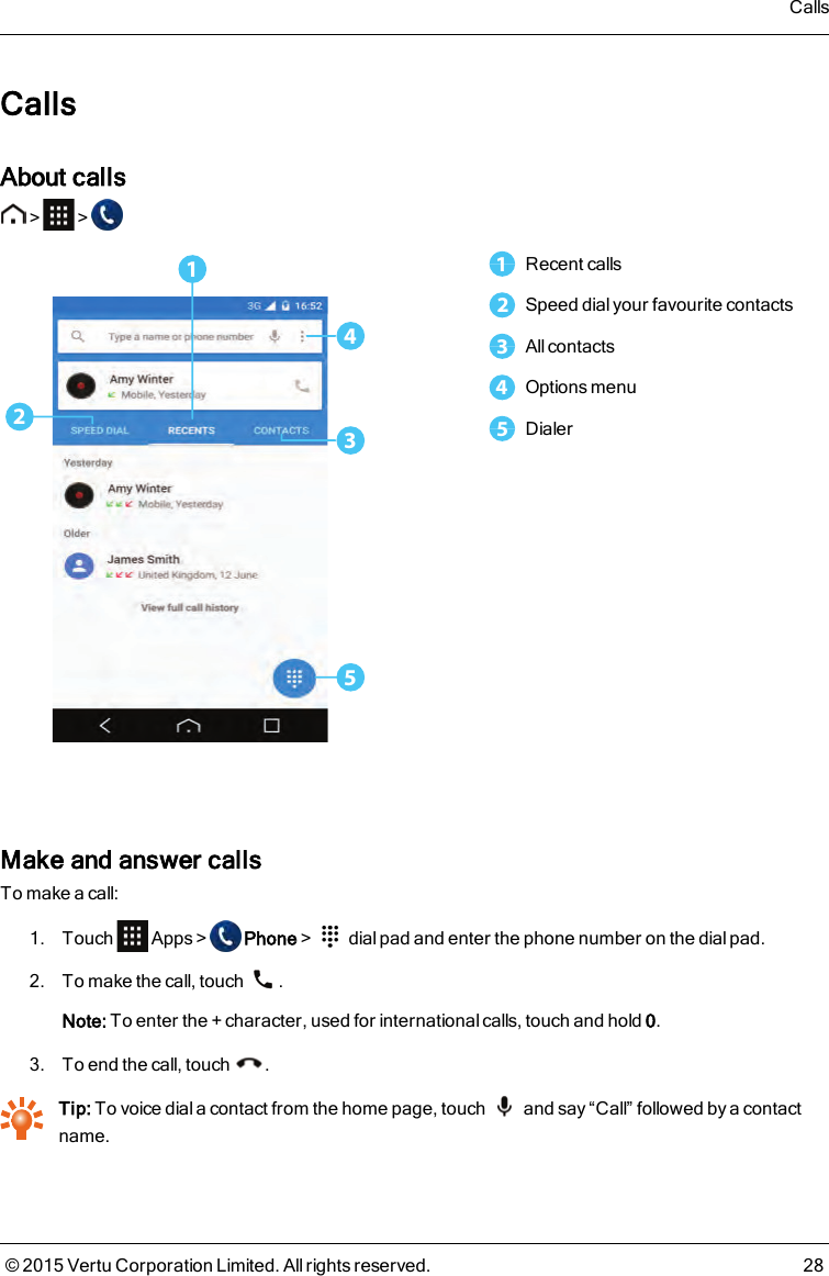 CallsAbout calls&gt; &gt;253411Recent calls2Speed dial your favourite contacts3All contacts4Options menu5DialerMake and answer callsTo make a call:1. Touch Apps&gt; Phone&gt; dial pad and enter the phone number on the dial pad.2. To make the call, touch .Note: To enter the + character, used for international calls, touch and hold 0.3. To end the call, touch .Tip: To voice dial a contact from the home page, touch and say “Call” followed by a contactname.Calls© 2015 Vertu Corporation Limited. All rights reserved. 28