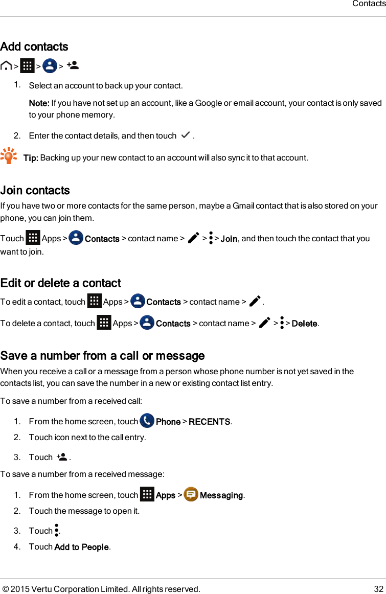 Add contacts&gt; &gt; &gt;1. Select an account to back up your contact.Note: If you have not set up an account, like a Google or email account, your contact is only savedto your phone memory.2. Enter the contact details, and then touch .Tip: Backing up your new contact to an account will also sync it to that account.Join contactsIf you have two or more contacts for the same person, maybe a Gmail contact that is also stored on yourphone, you can join them.Touch Apps&gt; Contacts&gt;contact name&gt; &gt; &gt;Join, and then touch the contact that youwant to join.Edit or delete a contactTo edit a contact, touch Apps&gt; Contacts&gt;contact name&gt; .To delete a contact, touch Apps&gt; Contacts&gt;contact name&gt; &gt; &gt;Delete.Save a number from a call or messageWhen you receive a call or a message from a person whose phone number is not yet saved in thecontacts list, you can save the number in a new or existing contact list entry.To save a number from a received call:1. From the home screen, touch Phone&gt;RECENTS.2. Touch icon next to the call entry.3. Touch .To save a number from a received message:1. From the home screen, touch Apps&gt; Messaging.2. Touch the message to open it.3. Touch .4. Touch Add to People.Contacts© 2015 Vertu Corporation Limited. All rights reserved. 32