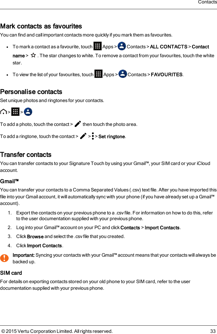 Mark contacts as favouritesYou can find and call important contacts more quickly if you mark them as favourites.lTo mark a contact as a favourite, touch Apps&gt; Contacts&gt;ALL CONTACTS&gt;Contactname&gt; . The star changes to white. To remove a contact from your favourites, touch the whitestar.lTo view the list of your favourites, touch Apps&gt; Contacts&gt;FAVOURITES.Personalise contactsSet unique photos and ringtones for your contacts.&gt; &gt;To add a photo, touch the contact&gt; then touch the photo area.To add a ringtone, touch the contact&gt; &gt; &gt;Set ringtone.Transfer contactsYou can transfer contacts to your Signature Touch by using your Gmail™, your SIM card or your iCloudaccount.Gmail™You can transfer your contacts to a Comma Separated Values (.csv) text file. After you have imported thisfile into your Gmail account, it will automatically sync with your phone (if you have already set up a Gmail™account).1. Export the contacts on your previous phone to a .csv file. For information on how to do this, referto the user documentation supplied with your previous phone.2. Log into your Gmail™ account on your PC and click Contacts&gt;Import Contacts.3. Click Browse and select the .csv file that you created.4. Click Import Contacts.!Important: Syncing your contacts with your Gmail™ account means that your contacts will always bebacked up.SIM cardFor details on exporting contacts stored on your old phone to your SIM card, refer to the userdocumentation supplied with your previous phone.Contacts© 2015 Vertu Corporation Limited. All rights reserved. 33