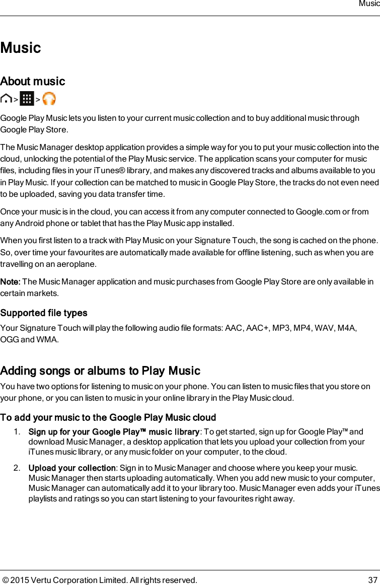 MusicAbout music&gt; &gt;Google Play Music lets you listen to your current music collection and to buy additional music throughGoogle Play Store.The Music Manager desktop application provides a simple way for you to put your music collection into thecloud, unlocking the potential of the Play Music service. The application scans your computer for musicfiles, including files in your iTunes® library, and makes any discovered tracks and albums available to youin Play Music. If your collection can be matched to music in Google Play Store, the tracks do not even needto be uploaded, saving you data transfer time.Once your music is in the cloud, you can access it from any computer connected to Google.com or fromany Android phone or tablet that has the Play Music app installed.When you first listen to a track with Play Music on your Signature Touch, the song is cached on the phone.So, over time your favourites are automatically made available for offline listening, such as when you aretravelling on an aeroplane.Note: The Music Manager application and music purchases from Google Play Storeare only available incertain markets.Supported file typesYour Signature Touch will play the following audio file formats: AAC, AAC+, MP3, MP4, WAV, M4A,OGGand WMA.Adding songs or albums to Play MusicYou have two options for listening to music on your phone. You can listen to music files that you store onyour phone, or you can listen to music in your online library in the Play Music cloud.To add your music to the Google Play Music cloud1. Sign up for your Google Play™ music library: To get started, sign up for Google Play™ anddownload Music Manager, a desktop application that lets you upload your collection from youriTunes music library, or any music folder on your computer, to the cloud.2. Upload your collection: Sign in to Music Manager and choose where you keep your music.Music Manager then starts uploading automatically. When you add new music to your computer,Music Manager can automatically add it to your library too. Music Manager even adds your iTunesplaylists and ratings so you can start listening to your favourites right away.Music© 2015 Vertu Corporation Limited. All rights reserved. 37