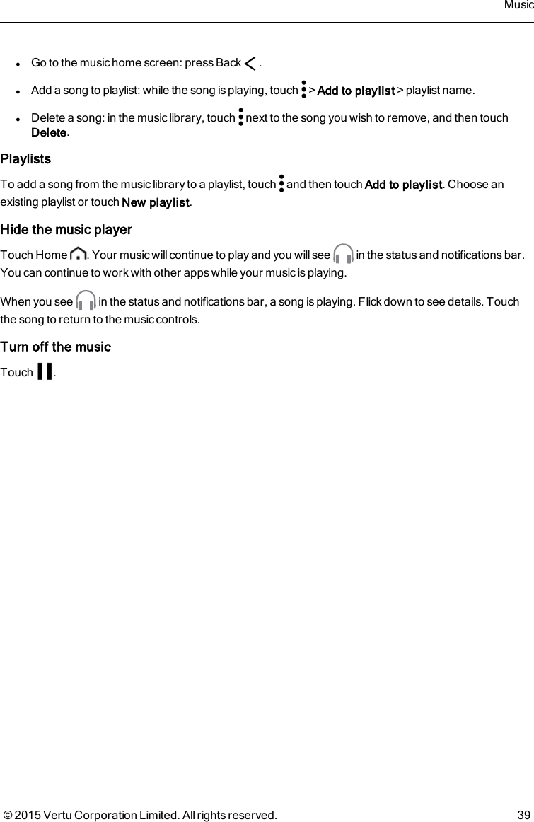 lGo to the music home screen: press Back .lAdd a song to playlist: while the song is playing, touch &gt;Add to playlist&gt;playlist name.lDelete a song: in the music library, touch next to the song you wish to remove, and then touchDelete.PlaylistsTo add a song from the music library to a playlist, touch and then touch Add to playlist. Choose anexisting playlist or touch New playlist.Hide the music playerTouch Home . Your music will continue to play and you will see in the status and notifications bar.You can continue to work with other apps while your music is playing.When you see in the status and notifications bar, a song is playing. Flick down to see details. Touchthe song to return to the music controls.Turn off the musicTouch .Music© 2015 Vertu Corporation Limited. All rights reserved. 39