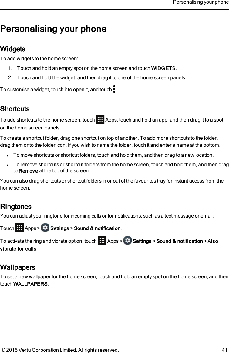 Personalising your phoneWidgetsTo add widgets to the home screen:1. Touch and hold an empty spot on the home screen and touch WIDGETS.2. Touch and hold the widget, and then drag it to one of the home screen panels.To customise a widget, touch it to open it, and touch .ShortcutsTo add shortcuts to the home screen, touch Apps, touch and hold an app, and then drag it to a spoton the home screen panels.To create a shortcut folder, drag one shortcut on top of another. To add more shortcuts to the folder,drag them onto the folder icon. If you wish to name the folder, touch it and enter a name at the bottom.lTo move shortcuts or shortcut folders, touch and hold them, and then drag to a new location.lTo remove shortcuts or shortcut folders from the home screen, touch and hold them, and then dragto Remove at the top of the screen.You can also drag shortcuts or shortcut folders in or out of the favourites tray for instant access from thehome screen.RingtonesYou can adjust your ringtone for incoming calls or for notifications, such as a text message or email:Touch Apps&gt; Settings&gt;Sound &amp; notification.To activate the ring and vibrate option, touch Apps&gt; Settings&gt;Sound &amp; notification&gt;Alsovibrate for calls.WallpapersTo set a new wallpaper for the home screen, touch and hold an empty spot on the home screen, and thentouch WALLPAPERS.Personalising your phone© 2015 Vertu Corporation Limited. All rights reserved. 41