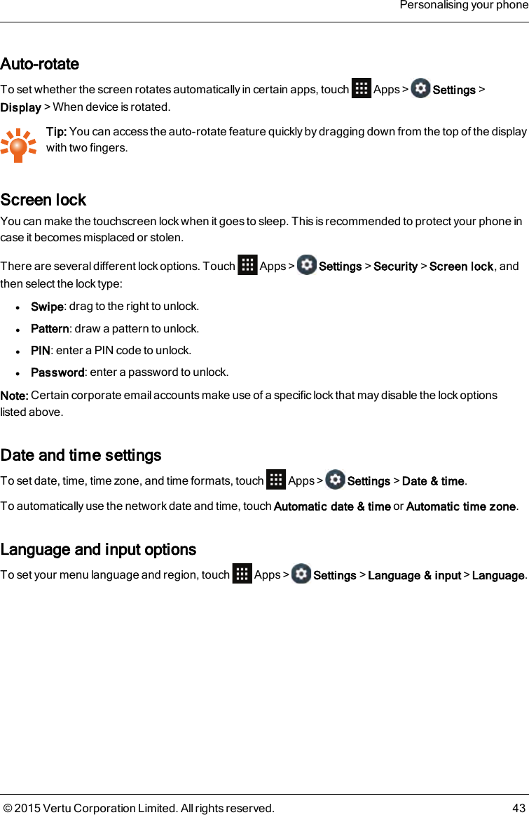 Auto-rotateTo set whether the screen rotates automatically in certain apps, touch Apps&gt; Settings&gt;Display&gt;When device is rotated.Tip: You can access the auto-rotate feature quickly by dragging down from the top of the displaywith two fingers.Screen lockYou can make the touchscreen lock when it goes to sleep. This is recommended to protect your phone incase it becomes misplaced or stolen.There are several different lock options. Touch Apps&gt; Settings&gt;Security&gt;Screen lock, andthen select the lock type:lSwipe: drag to the right to unlock.lPattern: draw a pattern to unlock.lPIN: enter a PIN code to unlock.lPassword: enter a password to unlock.Note: Certain corporate email accounts make use of a specific lock that may disable the lock optionslistedabove.Date and time settingsTo set date, time, time zone, and time formats, touch Apps&gt; Settings&gt;Date &amp; time.To automatically use the network date and time, touch Automatic date &amp; time or Automatic time zone.Language and input optionsTo set your menu language and region, touch Apps&gt; Settings&gt;Language &amp; input&gt;Language.Personalising your phone© 2015 Vertu Corporation Limited. All rights reserved. 43