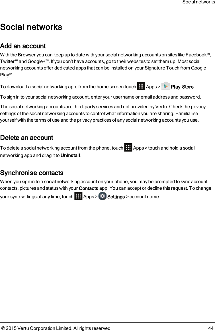 Social networksAdd an accountWith the Browser you can keep up to date with your social networking accounts on sites like Facebook™,Twitter™ and Google+™. If you don’t have accounts, go to their websites to set them up. Most socialnetworking accounts offer dedicated apps that can be installed on your Signature Touch from GooglePlay™.To download a social networking app, from the home screen touch Apps&gt; Play Store.To sign in to your social networking account, enter your username or email address and password.The social networking accounts are third-party services and not provided by Vertu. Check the privacysettings of the social networking accounts to control what information you are sharing. Familiariseyourself with the terms of use and the privacy practices of any social networking accounts you use.Delete an accountTo delete a social networking account from the phone, touch Apps&gt;touch and hold a socialnetworking app and drag it to Uninstall.Synchronise contactsWhen you sign in to a social networking account on your phone, you may be prompted to sync accountcontacts, pictures and status with your Contacts app. You can accept or decline this request. To changeyour sync settings at any time, touch Apps&gt; Settings&gt;account name.Social networks© 2015 Vertu Corporation Limited. All rights reserved. 44